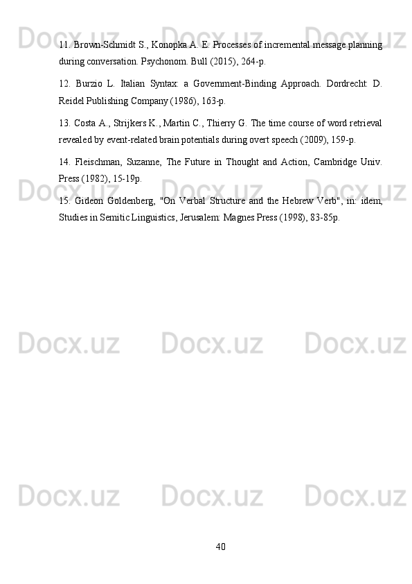 4011. Brown-Schmidt S., Konopka A. E. Processes of incremental message planning
during conversation. Psychonom. Bull (2015), 264-p.
12. Burzio   L.   Italian   Syntax:   a   Government-Binding   Approach.   Dordrecht:   D.
Reidel Publishing Company (1986), 163-p.
13. Costa A., Strijkers K., Martin C., Thierry G. The time course of word retrieval
revealed by event-related brain potentials during overt speech (2009), 159-p.
14. Fleischman,   Suzanne,   The   Future   in   Thought   and   Action,   Cambridge   Univ.
Press (1982), 15-19p.
15. Gideon   Goldenberg,   "On   Verbal   Structure   and   the   Hebrew   Verb",   in:   idem,
Studies in Semitic Linguistics, Jerusalem: Magnes Press (1998), 83-85p. 