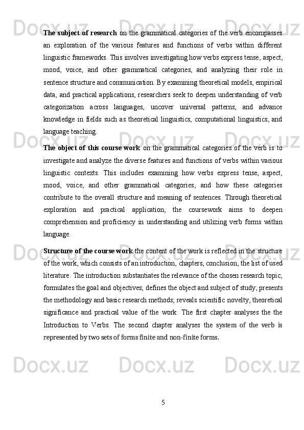 5The subject  of  research   on the grammatical  categories of  the verb encompasses
an   exploration   of   the   various   features   and   functions   of   verbs   within   different
linguistic frameworks. This involves investigating how verbs express tense,   aspect,
mood,   voice,   and   other   grammatical   categories,   and   analyzing   their   role   in
sentence   structure   and   communication.   By   examining   theoretical   models,   empirical
data, and practical applications, researchers seek to deepen understanding of verb
categorization   across   languages,   uncover   universal   patterns,   and   advance
knowledge   in  fields   such   as   theoretical   linguistics,   computational   linguistics,   and
language teaching.
The   object   of   this   course   work   on   the   grammatical   categories   of   the   verb   is   to
investigate and analyze the diverse features and functions of verbs within various
linguistic   contexts.   This   includes   examining   how   verbs   express   tense,   aspect,
mood,   voice,   and   other   grammatical   categories,   and   how   these   categories
contribute   to  the   overall   structure   and  meaning   of   sentences.   Through   theoretical
exploration   and   practical   application,   the   coursework   aims   to   deepen
comprehension   and   proficiency   in   understanding   and   utilizing   verb   forms   within
language.
Structure of the course work  the content of the work is reflected in the structure
of   the   work,   which   consists   of   an   introduction,   chapters,   conclusion,   the   list   of used
literature.   The   introduction   substantiates   the   relevance   of   the   chosen   research   topic;
formulates   the   goal   and   objectives; defines   the   object   and   subject   of   study;   presents
the methodology and basic research methods; reveals scientific   novelty, theoretical
significance   and   practical   value   of   the   work.   The   first   chapter   analyses   the   the
Introduction   to   Verbs.   The   second   chapter   analyses   the   system   of   the   verb   is
represented by two sets of forms finite and non-finite forms. 