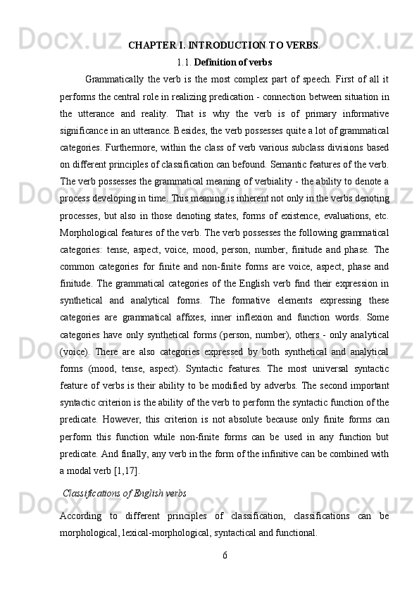 6CHAPTER   I.   INTRODUCTION   TO   VERBS .
1.1. Definition   of   verbs
Grammatically   the   verb   is   the   most   complex   part   of   speech.   First   of   all   it
performs the central role in realizing predication - connection between situation in
the   utterance   and   reality.   That   is   why   the   verb   is   of   primary   informative
significance in an utterance. Besides, the verb possesses quite a lot of grammatical
categories. Furthermore, within the class of verb various subclass  divisions based
on different principles of classification can befound. Semantic features of the verb.
The verb possesses the grammatical meaning of verbiality - the ability to denote a
process   developing   in   time.   This   meaning   is   inherent   not   only   in   the   verbs   denoting
processes,   but   also   in   those   denoting   states,   forms   of   existence,   evaluations,   etc.
Morphological features of the verb. The verb possesses the following grammatical
categories:   tense,   aspect,   voice,   mood,   person,   number,   finitude   and   phase.   The
common   categories   for   finite   and   non-finite   forms   are   voice,   aspect,   phase   and
finitude.   The   grammatical   categories   of   the   English   verb   find   their   expression   in
synthetical   and   analytical   forms.   The   formative   elements   expressing   these
categories   are   grammatical   affixes,   inner   inflexion   and   function   words.   Some
categories   have   only   synthetical   forms   (person,   number),   others   -   only   analytical
(voice).   There   are   also   categories   expressed   by   both   synthetical   and   analytical
forms   (mood,   tense,   aspect).   Syntactic   features.   The   most   universal   syntactic
feature   of   verbs   is   their   ability  to  be   modified   by   adverbs.   The   second   important
syntactic criterion is the ability of the verb to perform the syntactic function of the
predicate.   However,   this   criterion   is   not   absolute   because   only   finite   forms   can
perform   this   function   while   non-finite   forms   can   be   used   in   any   function   but
predicate. And finally, any verb in the form of the infinitive can be combined with
a modal verb [1,17].
Classifications   of   English   verbs
According   to   different   principles   of   classification,   classifications   can   be
morphological, lexical-morphological, syntactical and functional. 