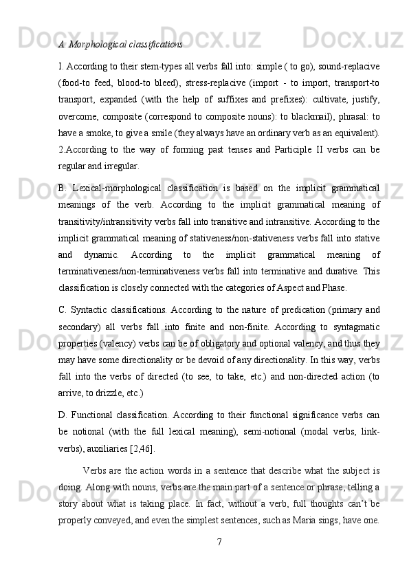 7A. Morphological   classifications
I. According to their stem-types all verbs fall into: simple ( to go), sound-replacive
(food-to   feed,   blood-to   bleed),   stress-replacive   (import   -   to   import,   transport-to
transport,   expanded   (with   the   help   of   suffixes   and   prefixes):   cultivate,   justify,
overcome,  composite  (correspond   to  composite  nouns):  to  blackmail),  phrasal:  to
have   a   smoke,   to   give   a   smile   (they   always   have   an   ordinary   verb   as   an   equivalent).
2.According   to   the   way   of   forming   past   tenses   and   Participle   II   verbs   can   be
regular and irregular.
B. Lexical-morphological   classification   is   based   on   the   implicit   grammatical
meanings   of   the   verb.   According   to   the   implicit   grammatical   meaning   of
transitivity/intransitivity verbs fall into transitive and intransitive. According to the
implicit grammatical meaning of stativeness/non-stativeness verbs fall into stative
and   dynamic.   According   to   the   implicit   grammatical   meaning   of
terminativeness/non-terminativeness verbs fall into terminative and durative. This
classification is closely connected with the categories of Aspect and Phase.
C. Syntactic   classifications.   According   to   the   nature   of   predication   (primary   and
secondary)   all   verbs   fall   into   finite   and   non-finite.   According   to   syntagmatic
properties (valency) verbs can be of obligatory and optional valency, and thus they
may have some directionality or be devoid of any directionality. In this way, verbs
fall   into   the   verbs   of   directed   (to   see,   to   take,   etc.)   and   non-directed   action   (to
arrive, to drizzle, etc.)
D. Functional   classification.   According   to   their   functional   significance   verbs   can
be   notional   (with   the   full   lexical   meaning),   semi-notional   (modal   verbs,   link-
verbs), auxiliaries [2,46].
V erbs   are   the   action   words   in   a   sentence   that   describe   what   the   subject   is
doing. Along with nouns, verbs are the main part of a sentence or phrase, telling a
story   about   what   is   taking   place.   In   fact,   without   a   verb,   full   thoughts   can’t   be
properly conveyed, and even the   simplest sentences,   such as   Maria   sings,   have   one. 