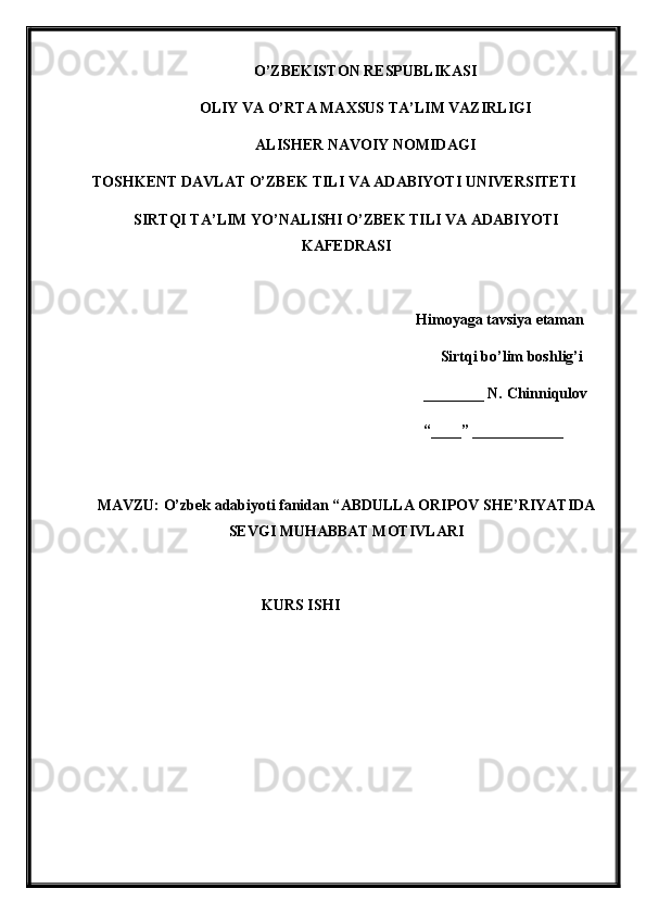 O’ZBEKISTON RESPUBLIKASI
OLIY VA O’RTA MAXSUS TA’LIM VAZIRLIGI
ALISHER NAVOIY NOMIDAGI
TOSHKENT DAVLAT O’ZBEK TILI VA ADABIYOTI UNIVERSITETI
SIRTQI TA’LIM YO’NALISHI O’ZBEK TILI VA ADABIYOTI
KAFEDRASI
Himoyaga tavsiya etaman
Sirtqi bo’lim boshlig’i
________ N.  Chinniqulov
“____” ____________
MAVZU: O’zbek adabiyoti fanidan “ ABDULLA ORIPOV SHE’RIYATIDA
SEVGI MUHABBAT MOTIVLARI
KURS ISHI 