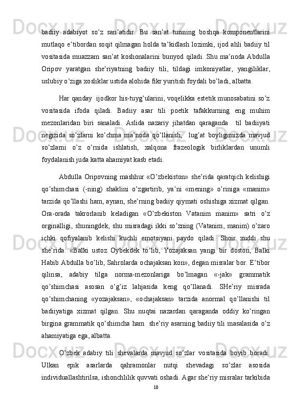 badiiy   adabiyot   so’z   san’atidir.   Bu   san’at   turining   boshqa   komponentlarini
mutlaqo e’tibordan soqit qilmagan holda ta’kidlash  lozimki, ijod ahli badiiy til
vositasida  muazzam  san’at   koshonalarini   bunyod  qiladi.  Shu  ma’noda  Abdulla
Oripov   yaratgan   she’riyatning   badiiy   tili,   tildagi   imkoniyatlar,   yangiliklar,
uslubiy o’ziga xosliklar ustida alohida fikr yuritish foydali bo’ladi, albatta.
Har qanday   ijodkor his-tuyg’ularini, voqelikka estetik munosabatini so’z
vositasida   ifoda   qiladi.   Badiiy   asar   tili   poetik   tafakkurning   eng   muhim
mezonlaridan   biri   sanaladi.   Aslida   nazariy   jihatdan   qaraganda     til   badiiyati
negizida   so’zlarni   ko’chma   ma’noda   qo’llanish,     lug’at   boyligimizda   mavjud
so’zlarni   o’z   o’rnida   ishlatish,   xalqona   frazeologik   birliklardan   unumli
foydalanish juda katta ahamiyat kasb etadi.
Abdulla   Oripovning   mashhur   «O’zbekiston»   she’rida   qaratqich   kelishigi
qo’shimchasi   (-ning)   shaklini   o’zgartirib,   ya’ni   «mening»   o’riniga   «manim»
tarzida qo’llashi ham, aynan, she’rning badiiy qiymati oshishiga xizmat qilgan.
Ora-orada   takrorlanib   keladigan   «O’zbekiston   Vatanim   manim»   satri   o’z
orginalligi,   shuningdek,   shu   misradagi   ikki   so’zning   (Vatanim,   manim)   o’zaro
ichki   qofiyalanib   kelishi   kuchli   emotsiyani   paydo   qiladi.   Shoir   xuddi   shu
she’rida:   «Balki   ustoz   Oybekdek   to’lib,   Yozajaksan   yangi   bir   doston,   Balki
Habib Abdulla bo’lib, Sahrolarda ochajaksan kon», degan misralar bor. E’tibor
qilinsa,   adabiy   tilga   norma-mezonlariga   bo’lmagan   «-jak»   grammatik
qo’shimchasi   asosan   o’g’iz   lahjasida   keng   qo’llanadi.   SHe’riy   misrada
qo’shimchaning   «yozajaksan»,   «ochajaksan»   tarzida   anormal   qo’llanishi   til
badiiyatiga   xizmat   qilgan.   Shu   nuqtai   nazardan   qaraganda   oddiy   ko’ringan
birgina grammatik qo’shimcha ham   she’riy asarning badiiy tili masalasida o’z
ahamiyatiga ega, albatta. 
O’zbek   adabiy   tili   shevalarda   mavjud   so’zlar   vositasida   boyib   boradi.
Ulkan   epik   asarlarda   qahramonlar   nutqi   shevadagi   so’zlar   asosida
individuallashtirilsa, ishonchlilik quvvati oshadi. Agar she’riy misralar tarkibida
10 