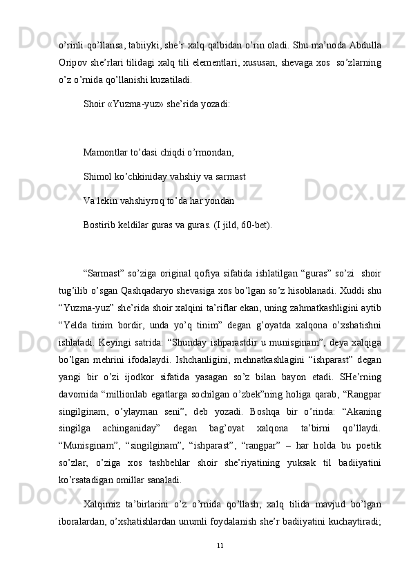 o’rinli qo’llansa, tabiiyki, she’r xalq qalbidan o’rin oladi. Shu ma’noda Abdulla
Oripov she’rlari tilidagi xalq tili elementlari, xususan, shevaga xos   so’zlarning
o’z o’rnida qo’llanishi kuzatiladi.
Shoir «Yuzma-yuz» she’rida yozadi:
Mamontlar to’dasi chiqdi o’rmondan,
Shimol ko’chkiniday vahshiy va sarmast
Va lekin vahshiyroq to’da har yondan 
Bostirib keldilar guras va guras. (I jild, 60-bet).
“Sarmast” so’ziga original qofiya sifatida  ishlatilgan “guras”  so’zi   shoir
tug’ilib o’sgan Qashqadaryo shevasiga xos bo’lgan so’z hisoblanadi. Xuddi shu
“Yuzma-yuz” she’rida shoir xalqini ta’riflar ekan, uning zahmatkashligini aytib
“Yelda   tinim   bordir,   unda   yo’q   tinim”   degan   g’oyatda   xalqona   o’xshatishni
ishlatadi.   Keyingi   satrida:   “Shunday   ishparastdir   u   munisginam”,   deya   xalqiga
bo’lgan   mehrini   ifodalaydi.   Ishchanligini,   mehnatkashlagini   “ishparast”   degan
yangi   bir   o’zi   ijodkor   sifatida   yasagan   so’z   bilan   bayon   etadi.   SHe’rning
davomida   “millionlab   egatlarga   sochilgan   o’zbek”ning   holiga   qarab,   “Rangpar
singilginam,   o’ylayman   seni”,   deb   yozadi.   Boshqa   bir   o’rinda:   “Akaning
singilga   achinganiday”   degan   bag’oyat   xalqona   ta’birni   qo’llaydi.
“Munisginam”,   “singilginam”,   “ishparast”,   “rangpar”   –   har   holda   bu   poetik
so’zlar,   o’ziga   xos   tashbehlar   shoir   she’riyatining   yuksak   til   badiiyatini
ko’rsatadigan omillar sanaladi.
Xalqimiz   ta’birlarini   o’z   o’rnida   qo’llash,   xalq   tilida   mavjud   bo’lgan
iboralardan, o’xshatishlardan unumli foydalanish she’r badiiyatini kuchaytiradi;
11 