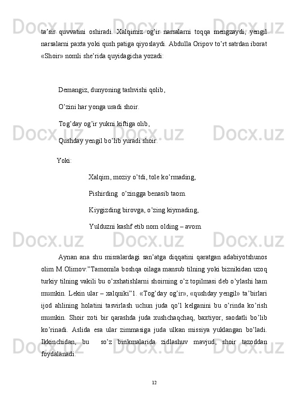 ta’sir   quvvatini   oshiradi.   Xalqimiz   og’ir   narsalarni   toqqa   mengzaydi,   yengil
narsalarni paxta yoki qush patiga qiyoslaydi. Abdulla Oripov to’rt satrdan iborat
«Shoir» nomli she’rida quyidagicha yozadi:
Demangiz, dunyoning tashvishi qolib,
O’zini har yonga uradi shoir.
Tog’day og’ir yukni kiftiga olib,
Qushday yengil bo’lib yuradi shoir. 
         Yoki:
                            Xalqim, moziy o’tdi, tole ko’rmading,
Pishirding  o’zingga benasib taom.
Kiygizding birovga, o’zing kiymading,
Yulduzni kashf etib nom olding – avom .
Aynan   ana   shu   misralardagi   san’atga   diqqatini   qaratgan   adabiyotshunos
olim M.Olimov:”Tamomila boshqa oilaga mansub tilning yoki biznikidan uzoq
turkiy tilning vakili bu o’xshatishlarni shoirning o’z topilmasi deb o’ylashi ham
mumkin. Lekin ular – xalqniki”1. «Tog’day og’ir», «qushday yengil» ta’birlari
ijod   ahlining   holatini   tasvirlash   uchun   juda   qo’l   kelganini   bu   o’rinda   ko’rish
mumkin.   Shoir   zoti   bir   qarashda   juda   xushchaqchaq,   baxtiyor,   saodatli   bo’lib
ko’rinadi.   Aslida   esa   ular   zimmasiga   juda   ulkan   missiya   yuklangan   bo’ladi.
Ikkinchidan,   bu     so’z   birikmalarida   zidlashuv   mavjud,   shoir   tazoddan
foydalanadi.
12 