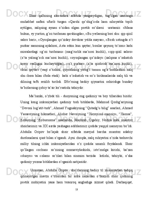 Shoir   qalbining   aks-sadosi   sifatida   yangraydigan,   tug’ilgan   zamonga
muhabbat   nafasi   ufurib   turgan   «Qarshi   qo’shig’i»da   ham   nihoyatda   topib
aytilgan,   xalqning   aynan   o’zidan   olgan   poetik   so’zlarni     uratamiz:   «Mana
bukun, ey yurtim, g’oz turibman qarshingda», «Bu yerlarning bori shu: qip-qizil
sahro bari», «Oyoqlangan qo’ziday dovdirar yelda maysa», «Bosh ustingda o’t
purkar  samoning  ajdahosi,   Asta   sekin   kun   qaytar,   bosilar  qaynoq  to’zon»   kabi
misralardagi   «g’oz   turibman»   (mag’rurlik   ma’nosi   kuchli),   «qip-qizil   sahro»
(o’ta   yalong’och   ma’nosi   kuchli),   «oyoqlangan   qo’ziday»   (xalqona   o’xshatish
tasvir   realligini   kuchaytirgan),   «o’t   purkar»   (o’ta   qizdirish   ma’nosi   kuchli),
«kun   qaytar»   (vaqt   o’tishini,   quyoshning   yotog’i   tomon   og’a   boshlashini   xalq
shu   ibora   bilan   ifoda   etadi)     kabi   o’xshatish   va   so’z   birikmalarida   xalq   tili   va
dilining   tafti   sezilib   turibdi.   SHe’rning   badiiy   qiymatini   oshirishga   bunday
ta’birlarning ijobiy ta’sir ko’rsatishi tabiiydir.
Ma’lumki,   o’zbek   tili   -   dunyoning   eng   qadimiy   va   boy   tillaridan   biridir.
Uning   keng   imkoniyatlari   qadimiy   tosh   bitiklarda,   Mahmud   Qoshg’ariyning
“Devoni lug’atit-turk”, Ahmad Yugnakiyning “Qutadg’u bilig” asarlari, Ahmad
Yassaviyning   hikmatlari,   Alisher   Navoiyning   “Xazoyinul-maoniy»,   “Xamsa”,
Boburning   “Boburnoma”   asarlarida,   Mashrab,   Ogahiy,   Nodira   kabi   mumtoz
shoirlarimiz va XX asrda yashagan adiblarimiz ijodida yaqqol namoyon bo’ldi.
Abdulla   Oripov   bo’lajak   shoir   sifatida   mavjud   barcha   mumtoz   adabiy
durdonalarni qunt bilan o’rgandi. Ayni choqda, xalq ruhiyatini o’zida tashuvchi
milliy   tilning   ichki   imkoniyatlaridan   o’z   ijodida   unumli   foydalandi.   Shoir
qo’llagan   «ochun»   so’zining   ommaviylashishi,   iste’molga   kirishi,   ba’zan
«dunyo»   va   «olam»   so’zlari   bilan   sinonim   tarzida     kelishi,   tabiiyki,   o’sha
qadimiy yozma bitiklardan o’rganish natijasidir.
  Umuman,   Abdulla   Oripov     she’rlarining   badiiy   til   xususiyatlari   tadqiq
qilinayotgan   mavzu   e’tiboridan   bir   sidra   nazardan   o’tkazish   shoir   ijodining
poetik   mohiyatini   yana   ham   teranroq   anglashga   xizmat   qiladi.   Darhaqiqat,
13