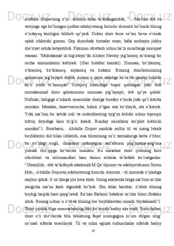 Abdulla   Oripovning   o’zi     ehtirom   bilan   ta’kidlaganidek,   “...   Ma’lum   did   va
saviyaga ega bo’lmagan ijodkor adabiyotning birinchi elementi bo’lmish tilning
o’zidayoq   kimligini   bildirib   qo’yadi.   Didsiz   shoir   biror   so’zni   biron   o’rinda
eplab   ishlatishi   gumon.   Gap   shunchaki   tizmalar   emas,   balki   anchayin   jiddiy
she’riyat ustida ketayotibdi. Fikrimni isbotlash uchun ba’zi misollarga murojaat
etaman.   “Muhokamat   ul–lug’atayn”da   Alisher   Navoiy   yig’lamoq   so’zining   bir
necha   sinonimlarini   keltiradi.   (Ular   holatlar   hamdir).   Xususan,   bo’zlamoq,
o’kramoq,   bo’kramoq,   siqtamoq   va   hokazo.   Bizning   shoirlarimizning
qahramoni yig’layapti deylik. Ammo u qaysi sababga ko’ra va qanday holatda
ko’z   yoshi   to’kmoqda?   Uzoqroq   izlanishga   toqati   qolmagan   yoki   didi
nomukammal   shoir   qahramonim   umuman   yig’layapti,   deb   qo’ya   qoladi.
Holbuki, haligiga o’xshash sinonimlar shoirga bunday o’rinda juda qo’l kelishi
mumkin.   Masalan,   tasavvurimcha,   bolasi   o’lgan   ona   bo’zlaydi,   ota   o’kraydi.
Yoki   ma’lum   bir   satrda   unli   va   undoshlarning   uyg’un   kelishi   uchun   tuproqni
tufroq   deyishga   ham   to’g’ri   keladi.   Bunday   misollarni   ko’plab   keltirish
mumkin”1.   Binobarin,     Abdulla   Oripov   nazdida   milliy   til   va   uning   leksik
boyliklarini   did   bilan   ishlatish,   ona   tilimizning   so’z   xazinalariga   katta   e’tibor,
bu   yo’ldagi   ongli,   chinakam   mehnatgina   san’atkorni   pog’onama-pog’ona
yuksak   cho’qqiga   ko’tarishi   mumkin.   Bu   masalani   shoir   ijodining   kurs
ishichilari   va   ixlosmandlari   ham   doimo   alohida   ta’kidlab   ko’rsatganlar.
“Obrazlilik, -deb ta’kidlaydi akademik M.Qo’shjonov va adabiyotshunos Suvon
Meli, -Abdulla Oripovni adabiyotning birinchi elementi - til xususida o’ylashga
majbur qiladi. U so’zlarga jilo bera oladi. Uning asarlarida bizga ma’lum so’zlar
yangicha   ma’no   kasb   etgandek   bo’ladi.   Shu   bilan   barobar,   o’zbek   tilining
boyligi haqida ham qayg’uradi. Ba’zan fikrlarni betakror so’zlar  bilan ifodalay
oladi.  Buning uchun u  o’zbek  tilining bor boyliklaridan  unumli  foydalanadi”1.
Shoir ijodida tilga munosabatning ikki ko’rinishi badiiy aks etadi. Birinchidan,
shoir   o’z   she’rlarida   tilni   tabiatning   faqat   insongagina   in’om   etilgan   ulug’
ne’mati   sifatida   tasvirlaydi.   Til   va   ruhni   egizak   tushunchalar   sifatida   badiiy
14 