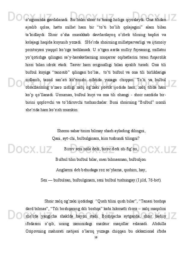 o’ngimizda gavdalanadi. Bu holni shoir to’tining holiga qiyoslaydi. Ona tilidan
ajralib   qolsa,   hatto   millat   ham   bir   “to’ti   bo’lib   qolajagini”   alam   bilan
ta’kidlaydi.   Shoir   o’sha   murakkab   davrlardayoq   o’zbek   tilining   taqdiri   va
kelajagi haqida kuyunib yozadi.   SHe’rda shoirning millatparvarligi va ijtimoiy
pozitsiyasi   yaqqol   ko’zga   tashlanadi.   U   o’tgan   asrda   milliy   fojeaning,   millatni
yo’qotishga   qilingan   sa’y-harakatlarning   muqarrar   oqibatlarini   teran   fuqarolik
hissi   bilan   idrok   etadi.   Tasvir   ham   originalligi   bilan   ajralib   turadi.   Ona   tili
bulbul   kuyiga   “tanosub”   qilingan   bo’lsa,     to’ti   bulbul   va   ona   tili   birliklariga
zidlanib,   tazod   san’ati   ko’rinishi   sifatida   yuzaga   chiqqan.   To’ti   va   bulbul
obrazlarining   o’zaro   zidligi   xalq   og’zaki   poetik   ijodida   ham,   xalq   tilida   ham
ko’p   qo’llanadi.   Umuman,   bulbul   kuyi   va   ona   tili   ohangi   -   shoir   nazdida   bir-
birini   qoplovchi   va   to’ldiruvchi   tushunchalar.   Buni   shoirning   “Bulbul”   nomli
she’rida ham ko’rish mumkin:
Shomu sahar tinim bilmay sharh aylading dilingni,
Qani, ayt-chi, bulbulginam, kim tushundi tilingni?
Birov seni nola dedi, birov dedi oh-fig’on,
Bulbul tilin bulbul bilar, men bilmasman, bulbuljon.
Anglarmi deb behudaga roz so’ylama, qushim, hay,
Sen — bulbulsan, bulbulginam, seni bulbul tushungay.(I jild, 76-bet).
       Shoir xalq og’zaki ijodidagi  “Qush tilini qush bilar”, “Tanasi boshqa
dard bilmas”, “Tili boshqaning dili boshqa” kabi hikmatli ibora – xalq maqolini
she’rda   yangicha   shaklda   bayon   etadi.   Boshqacha   aytganda,   shoir   badiiy
ifodasini   o’qib,   uning   zaminidagi   mazkur   maqollar   eslanadi.   Abdulla
Oripovning   mahorati   natijasi   o’laroq   yuzaga   chiqqan   bu   okkazional   ifoda
16 