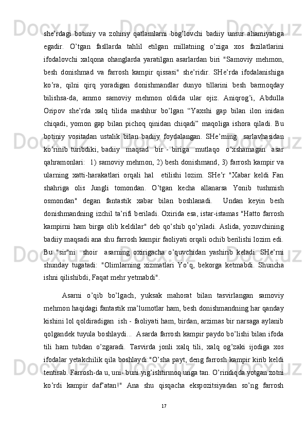 she’rdagi   botiniy   va   zohiriy   qatlamlarni   bog’lovchi   badiiy   unsur   ahamiyatiga
egadir.   O’tgan   fasllarda   tahlil   etilgan   millatning   o’ziga   xos   fazilatlarini
ifodalovchi   xalqona   ohanglarda   yaratilgan   asarlardan   biri   "Samoviy   mehmon,
besh   donishmad   va   farrosh   kampir   qissasi"   she’ridir.   SHe’rda   ifodalanishiga
ko’ra,   qilni   qirq   yoradigan   donishmandlar   dunyo   tillarini   besh   barmoqday
bilishsa-da,   ammo   samoviy   mehmon   oldida   ular   ojiz.   Aniqrog’i,   Abdulla
Oripov   she’rda   xalq   tilida   mashhur   bo’lgan   “Yaxshi   gap   bilan   ilon   inidan
chiqadi,   yomon   gap   bilan   pichoq   qinidan   chiqadi”   maqoliga   ishora   qiladi.   Bu
botiniy   vositadan   ustalik   bilan   badiiy   foydalangan.   SHe’rning     sarlavhasidan
ko’rinib   turibdiki,   badiiy     maqsad     bir   -   biriga     mutlaqo     o’xshamagan     asar
qahramonlari:   1) samoviy mehmon, 2) besh donishmand, 3) farrosh kampir va
ularning   xatti-harakatlari   orqali   hal     etilishi   lozim.   SHe’r   "Xabar   keldi   Fan
shahriga   olis   Jungli   tomondan.   O’tgan   kecha   allanarsa   Yonib   tushmish
osmondan"   degan   fantastik   xabar   bilan   boshlanadi.     Undan   keyin   besh
donishmandning izchil ta’rifi  beriladi. Oxirida esa, istar-istamas "Hatto farrosh
kampirni   ham   birga   olib   keldilar"   deb   qo’shib   qo’yiladi.   Aslida,   yozuvchining
badiiy maqsadi ana shu farrosh kampir faoliyati orqali ochib berilishi lozim edi.
Bu   "sir"ni     shoir     asarning   oxirigacha   o’quvchidan   yashirib   keladi.   SHe’rni
shunday   tugatadi:   "Olimlarning   xizmatlari   Yo’q,   bekorga   ketmabdi.   Shuncha
ishni qilishibdi, Faqat mehr yetmabdi". 
Asarni   o’qib   bo’lgach,   yuksak   mahorat   bilan   tasvirlangan   samoviy
mehmon haqidagi fantastik ma’lumotlar ham, besh donishmandning har qanday
kishini lol qoldiradigan  ish - faoliyati ham, birdan, arzimas bir narsaga aylanib
qolgandek tuyula boshlaydi...  Asarda farrosh kampir paydo bo’lishi bilan ifoda
tili   ham   tubdan   o’zgaradi.   Tasvirda   jonli   xalq   tili,   xalq   og’zaki   ijodiga   xos
ifodalar yetakchilik qila boshlaydi:"O’sha payt, deng farrosh kampir kirib keldi
tentirab. Farrosh-da u, uni- buni yig’ishtirmoq unga tan. O’rindiqda yotgan zotni
ko’rdi   kampir   daf’atan!"   Ana   shu   qisqacha   ekspozitsiyadan   so’ng   farrosh
17 