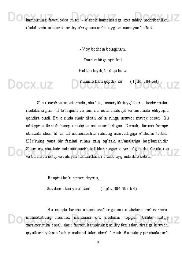 kampirning   favqulodda   nutqi   -   o’zbek   kampirlariga   xos   tabiiy   mehribonlikni
ifodalovchi so’zlarida milliy o’ziga xos mehr tuyg’usi namoyon bo’ladi:
- Voy bechora bolaginam,
Dard zabtiga opti-ku!
Holdan toyib, boshqa ko’zi
                              Yumilib ham qopdi - ku!      ( I jild, 304-bet).
Shoir  nazdida  so’zda   mehr,   shafqat,   insoniylik  tuyg’ulari   –   kechinmalari
ifodalansagina     til   to’laqonli   va   tom   ma’noda   muloqot   va   muomala   ehtiyojini
qondira   oladi.   Bu   o’rinda   shoir   tildan   ko’ra   ruhga   ustuvor   mavqe   beradi.   Bu
oddiygina   farrosh   kampir   nutqida   mujassamlashgan.   Demak,   farrosh   kampir
obrazida   shoir   til   va   dil   munosabatida   ruhning   ustuvorligiga   e’tiborni   tortadi.
SHe’rning   yana   bir   fazilati   ruhan   xalq   og’zaki   an’analariga   bog’lanishidir.
Shoirning   shu   kabi   xalqona  poetik   tafakkur   negizida   yaratilgan   she’rlarida   ruh
va til, inson nutqi va ruhiyati tushunchalari o’zaro uyg’unlashib ketadi. 
          Rangini ko’r, somon deysan,
         Suvdanmikan yo o’tdan!         ( I jild, 304-305-bet).
Bu   nutqda   barcha   o’zbek   ayollariga   xos   o’zbekona   milliy   mehr-
muhabbatning   mumtoz   namunasi   o’z   ifodasini   topgan.   Ushbu   nutqiy
xarakteristika orqali shoir farrosh kampirning milliy fazilatlari sirasiga kiruvchi
qiyofasini yuksak badiiy mahorat bilan chizib beradi. Bu nutqiy parchada jonli
18 