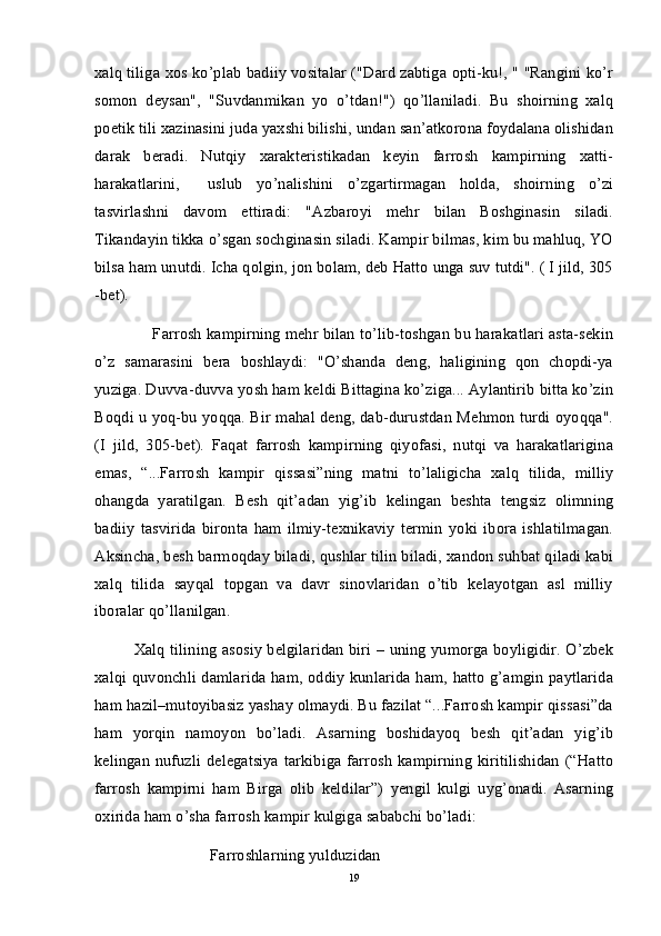 xalq tiliga xos ko’plab badiiy vositalar ("Dard zabtiga opti-ku!, " "Rangini ko’r
somon   deysan",   "Suvdanmikan   yo   o’tdan!")   qo’llaniladi.   Bu   shoirning   xalq
poetik tili xazinasini juda yaxshi bilishi, undan san’atkorona foydalana olishidan
darak   beradi.   Nutqiy   xarakteristikadan   keyin   farrosh   kampirning   xatti-
harakatlarini,     uslub   yo’nalishini   o’zgartirmagan   holda,   shoirning   o’zi
tasvirlashni   davom   ettiradi:   "Azbaroyi   mehr   bilan   Boshginasin   siladi.
Tikandayin tikka o’sgan sochginasin siladi. Kampir bilmas, kim bu mahluq, YO
bilsa ham unutdi. Icha qolgin, jon bolam, deb Hatto unga suv tutdi". ( I jild, 305
-bet).
     Farrosh kampirning mehr bilan to’lib-toshgan bu harakatlari asta-sekin
o’z   samarasini   bera   boshlaydi:   "O’shanda   deng,   haligining   qon   chopdi-ya
yuziga. Duvva-duvva yosh ham keldi Bittagina ko’ziga... Aylantirib bitta ko’zin
Boqdi u yoq-bu yoqqa. Bir mahal deng, dab-durustdan Mehmon turdi oyoqqa".
(I   jild,   305-bet).   Faqat   farrosh   kampirning   qiyofasi,   nutqi   va   harakatlarigina
emas,   “...Farrosh   kampir   qissasi”ning   matni   to’laligicha   xalq   tilida,   milliy
ohangda   yaratilgan.   Besh   qit’adan   yig’ib   kelingan   beshta   tengsiz   olimning
badiiy   tasvirida   bironta   ham   ilmiy-texnikaviy   termin   yoki   ibora   ishlatilmagan.
Aksincha, besh barmoqday biladi, qushlar tilin biladi, xandon suhbat qiladi kabi
xalq   tilida   sayqal   topgan   va   davr   sinovlaridan   o’tib   kelayotgan   asl   milliy
iboralar qo’llanilgan.
Xalq tilining asosiy belgilaridan biri – uning yumorga boyligidir. O’zbek
xalqi quvonchli damlarida ham, oddiy kunlarida ham, hatto g’amgin paytlarida
ham hazil–mutoyibasiz yashay olmaydi. Bu fazilat “...Farrosh kampir qissasi”da
ham   yorqin   namoyon   bo’ladi.   Asarning   boshidayoq   besh   qit’adan   yig’ib
kelingan nufuzli delegatsiya  tarkibiga farrosh  kampirning kiritilishidan  (“Hatto
farrosh   kampirni   ham   Birga   olib   keldilar”)   yengil   kulgi   uyg’onadi.   Asarning
oxirida ham o’sha farrosh kampir kulgiga sababchi bo’ladi:
                   Farroshlarning yulduzidan
19 