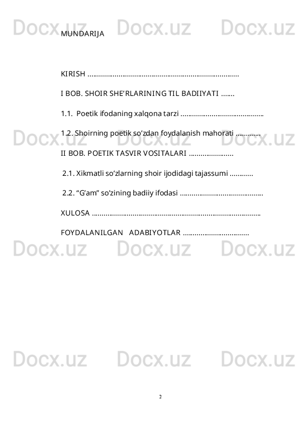 MUN DARIJ A
KIRISH  ..............................................................................             
I BOB. SHOIR SHE’RLARIN IN G TIL BADII Y ATI  ....... 
1.1.  Poetik ifodaning xalqona tarzi ...........................................
           1.2. Shoirning poetik so’zdan foydalanish mahorati ............. 
II  BOB. POETIK TASVIR VOSITALARI  .......................
 2.1. Xikmatli so’zlarning shoir ijodidagi tajassumi ............
 2.2. “G’am” so’zining badiiy ifodasi ...........................................
X ULOSA  .......................................................................................  
FOY DALAN ILGAN    ADABIY OTLAR  ..................................  
2 