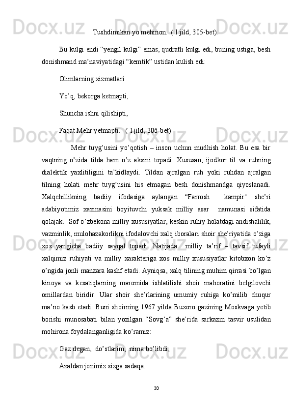                    Tushdimikan yo mehmon.  ( I jild, 305-bet).  
Bu kulgi endi “yengil kulgi” emas, qudratli kulgi edi, buning ustiga, besh
donishmand ma’naviyatidagi “kemtik” ustidan kulish edi:
Olimlarning xizmatlari
Yo’q, bekorga ketmapti,
Shuncha ishni qilishipti,
Faqat Mehr yetmapti.   ( I jild, 306-bet). 
                      Mehr   tuyg’usini   yo’qotish   –   inson   uchun   mudhish   holat.   Bu   esa   bir
vaqtning   o’zida   tilda   ham   o’z   aksini   topadi.   Xususan,   ijodkor   til   va   ruhning
dialektik   yaxlitiligini   ta’kidlaydi.   Tildan   ajralgan   ruh   yoki   ruhdan   ajralgan
tilning   holati   mehr   tuyg’usini   his   etmagan   besh   donishmandga   qiyoslanadi.
Xalqchillikning   badiiy   ifodasiga   aylangan   “Farrosh     kampir"   she’ri
adabiyotimiz   xazinasini   boyituvchi   yuksak   milliy   asar     namunasi   sifatida
qolajak.  Sof o’zbekona milliy xususiyatlar, keskin ruhiy holatdagi andishalilik,
vazminlik, mulohazakorlikni ifodalovchi xalq iboralari shoir she’riyatida o’ziga
xos   yangicha   badiiy   sayqal   topadi.   Natijada     milliy   ta’rif   –   tavsif   tufayli
xalqimiz   ruhiyati   va   milliy   xarakteriga   xos   milliy   xususiyatlar   kitobxon   ko’z
o’ngida jonli manzara kashf etadi. Ayniqsa, xalq tilining muhim qirrasi bo’lgan
kinoya   va   kesatiqlarning   maromida   ishlatilishi   shoir   mahoratini   belgilovchi
omillardan   biridir.   Ular   shoir   she’rlarining   umumiy   ruhiga   ko’milib   chuqur
ma’no kasb etadi. Buni shoirning 1967 yilda Buxoro gazining Moskvaga yetib
borishi   munosabati   bilan   yozilgan   “Sovg’a”   she’rida   sarkazm   tasvir   usulidan
mohirona foydalanganligida ko’ramiz:
          Gaz degan,  do’stlarim,  nima bo’libdi,
Azaldan jonimiz sizga sadaqa.
20 