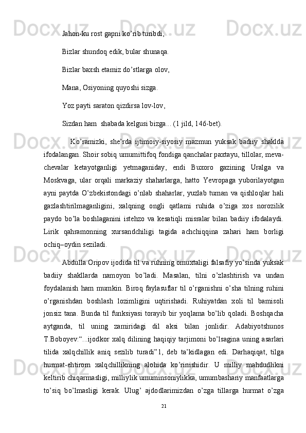 Jahon-ku rost gapni ko’rib turibdi,
Bizlar shundoq edik, bular shunaqa.
Bizlar baxsh etamiz do’stlarga olov,
Mana, Osiyoning quyoshi sizga. 
Yoz payti saraton qizdirsa lov-lov, 
Sizdan ham  shabada kelgusi bizga... (1 jild, 146-bet).
                Ko’ramizki,   she’rda   ijtimoiy-siyosiy   mazmun   yuksak   badiiy   shaklda
ifodalangan. Shoir sobiq umumittifoq fondiga qanchalar paxtayu, tillolar, meva-
chevalar   ketayotganligi   yetmaganiday,   endi   Buxoro   gazining   Uralga   va
Moskvaga,   ular   orqali   markaziy   shaharlarga,   hatto   Yevropaga   yuborilayotgan
ayni   paytda  O’zbekistondagi   o’nlab  shaharlar,   yuzlab   tuman   va  qishloqlar  hali
gazlashtirilmaganligini,   xalqning   ongli   qatlami   ruhida   o’ziga   xos   norozilik
paydo   bo’la   boshlaganini   istehzo   va   kesatiqli   misralar   bilan   badiiy   ifodalaydi.
Lirik   qahramonning   xursandchiligi   tagida   achchiqqina   zahari   ham   borligi
ochiq–oydin seziladi.
Abdulla Oripov ijodida til va ruhning omuxtaligi falsafiy yo’sinda yuksak
badiiy   shakllarda   namoyon   bo’ladi.   Masalan,   tilni   o’zlashtirish   va   undan
foydalanish  ham  mumkin.   Biroq  faylasuflar  til  o’rganishni   o’sha  tilning   ruhini
o’rganishdan   boshlash   lozimligini   uqtirishadi.   Ruhiyatdan   xoli   til   bamisoli
jonsiz  tana.  Bunda til  funksiyasi  torayib  bir yoqlama  bo’lib  qoladi.  Boshqacha
aytganda,   til   uning   zamiridagi   dil   aksi   bilan   jonlidir.   Adabiyotshunos
T.Boboyev:“...ijodkor   xalq   dilining   haqiqiy   tarjimoni   bo’lsagina   uning   asarlari
tilida   xalqchillik   aniq   sezilib   turadi”1,   deb   ta’kidlagan   edi.   Darhaqiqat,   tilga
hurmat-ehtirom   xalqchillikning   alohida   ko’rinishidir.   U   milliy   mahdudlikni
keltirib chiqarmasligi, milliylik umuminsoniylikka, umumbashariy manfaatlarga
to’siq   bo’lmasligi   kerak.   Ulug’   ajdodlarimizdan   o’zga   tillarga   hurmat   o’zga
21 