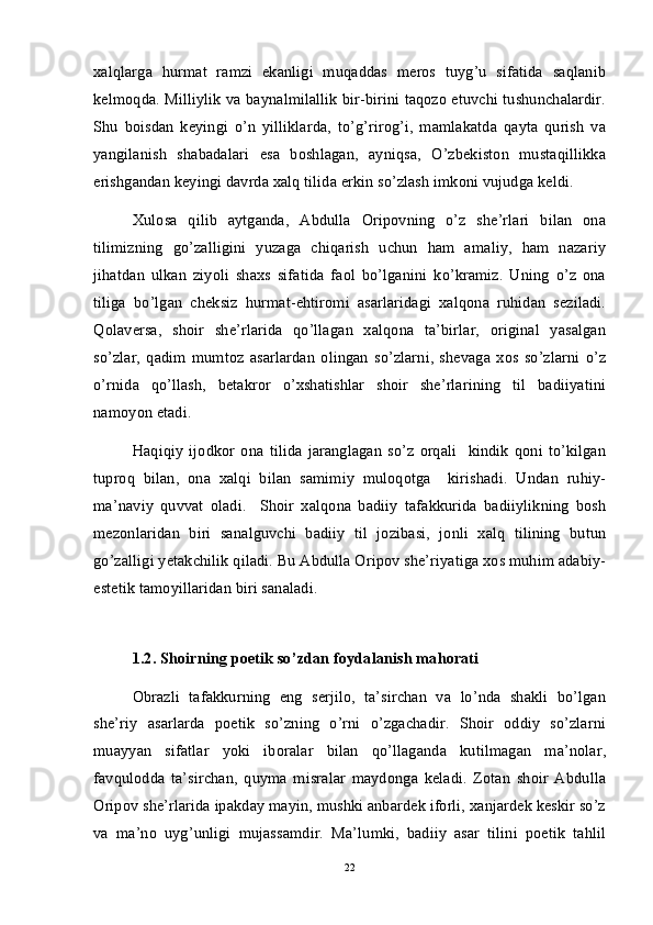 xalqlarga   hurmat   ramzi   ekanligi   muqaddas   meros   tuyg’u   sifatida   saqlanib
kelmoqda. Milliylik va baynalmilallik bir-birini taqozo etuvchi tushunchalardir.
Shu   boisdan   keyingi   o’n   yilliklarda,   to’g’rirog’i,   mamlakatda   qayta   qurish   va
yangilanish   shabadalari   esa   boshlagan,   ayniqsa,   O’zbekiston   mustaqillikka
erishgandan keyingi davrda xalq tilida erkin so’zlash imkoni vujudga keldi. 
Xulosa   qilib   aytganda,   Abdulla   Oripovning   o’z   she’rlari   bilan   ona
tilimizning   go’zalligini   yuzaga   chiqarish   uchun   ham   amaliy,   ham   nazariy
jihatdan   ulkan   ziyoli   shaxs   sifatida   faol   bo’lganini   ko’kramiz.   Uning   o’z   ona
tiliga   bo’lgan   cheksiz   hurmat-ehtiromi   asarlaridagi   xalqona   ruhidan   seziladi.
Qolaversa,   shoir   she’rlarida   qo’llagan   xalqona   ta’birlar,   original   yasalgan
so’zlar,   qadim   mumtoz   asarlardan   olingan   so’zlarni,   shevaga   xos   so’zlarni   o’z
o’rnida   qo’llash,   betakror   o’xshatishlar   shoir   she’rlarining   til   badiiyatini
namoyon etadi. 
Haqiqiy   ijodkor   ona   tilida   jaranglagan   so’z   orqali     kindik   qoni   to’kilgan
tuproq   bilan,   ona   xalqi   bilan   samimiy   muloqotga     kirishadi.   Undan   ruhiy-
ma’naviy   quvvat   oladi.     Shoir   xalqona   badiiy   tafakkurida   badiiylikning   bosh
mezonlaridan   biri   sanalguvchi   badiiy   til   jozibasi,   jonli   xalq   tilining   butun
go’zalligi yetakchilik qiladi. Bu Abdulla Oripov she’riyatiga xos muhim adabiy-
estetik tamoyillaridan biri sanaladi.  
1.2. Shoirning poetik so’zdan foydalanish mahorati
Obrazli   tafakkurning   eng   serjilo,   ta’sirchan   va   lo’nda   shakli   bo’lgan
she’riy   asarlarda   poetik   so’zning   o’rni   o’zgachadir.   Shoir   oddiy   so’zlarni
muayyan   sifatlar   yoki   iboralar   bilan   qo’llaganda   kutilmagan   ma’nolar,
favqulodda   ta’sirchan,   quyma   misralar   maydonga   keladi.   Zotan   shoir   Abdulla
Oripov she’rlarida ipakday mayin, mushki anbardek iforli, xanjardek keskir so’z
va   ma’no   uyg’unligi   mujassamdir.   Ma’lumki,   badiiy   asar   tilini   poetik   tahlil
22 