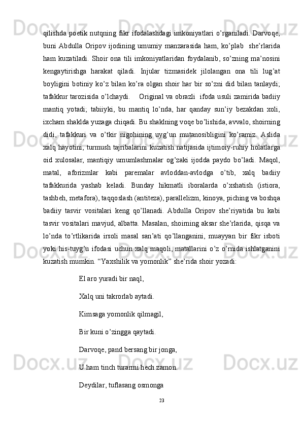 qilishda   poetik   nutqning  fikr   ifodalashdagi   imkoniyatlari   o’rganiladi.   Darvoqe,
buni  Abdulla   Oripov   ijodining   umumiy  manzarasida   ham,  ko’plab    she’rlarida
ham   kuzatiladi.   Shoir  ona   tili   imkoniyatlaridan  foydalanib,   so’zning  ma’nosini
kengaytirishga   harakat   qiladi.   Injular   tizmasidek   jilolangan   ona   tili   lug’at
boyligini botiniy  ko’z bilan  ko’ra olgan shoir har bir so’zni did  bilan  tanlaydi;
tafakkur tarozisida o’lchaydi.       Original va obrazli   ifoda usuli zamirida badiiy
mantiq   yotadi;   tabiiyki,   bu   mantiq   lo’nda,   har   qanday   sun’iy   bezakdan   xoli,
ixcham shaklda yuzaga chiqadi. Bu shaklning voqe bo’lishida, avvalo, shoirning
didi,   tafakkuri   va   o’tkir   nigohining   uyg’un   mutanosibligini   ko’ramiz.   Aslida
xalq hayotini, turmush tajribalarini kuzatish natijasida ijtimoiy-ruhiy holatlarga
oid   xulosalar,   mantiqiy   umumlashmalar   og’zaki   ijodda   paydo   bo’ladi.   Maqol,
matal,   aforizmlar   kabi   paremalar   avloddan-avlodga   o’tib,   xalq   badiiy
tafakkurida   yashab   keladi.   Bunday   hikmatli   iboralarda   o’xshatish   (istiora,
tashbeh, metafora), taqqoslash (antiteza), parallelizm, kinoya, piching va boshqa
badiiy   tasvir   vositalari   keng   qo’llanadi.   Abdulla   Oripov   she’riyatida   bu   kabi
tasvir vositalari  mavjud, albatta.  Masalan, shoirning aksar she’rlarida,  qisqa va
lo’nda   to’rtlikarida   irsoli   masal   san’ati   qo’llanganini,   muayyan   bir   fikr   isboti
yoki   his-tuyg’u   ifodasi   uchun   xalq   maqoli,   matallarini   o’z   o’rnida   ishlatganini
kuzatish mumkin. “Yaxshilik va yomonlik” she’rida shoir yozadi:
El aro yuradi bir naql,
  Xalq uni takrorlab aytadi.
Kimsaga yomonlik qilmagil,
Bir kuni o’zingga qaytadi.
Darvoqe, pand bersang bir jonga,
U ham tinch turarmi hech zamon.
Deydilar, tuflasang osmonga
23 