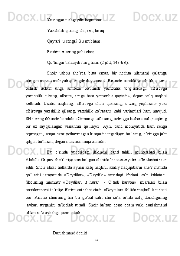 Yuzingga tushgaydir begumon:
Yaxshilik qilsang-chi, sen, biroq,
Qaytari  u senga? Bu mubham...
Boshini silasang gohi choq
Qo’lingni tishlaydi iting ham. (2 jild, 248-bet).
Shoir   ushbu   she’rda   bitta   emas,   bir   nechta   hikmatni   qalamga
olingan mavzu mohiyatiga singdirib yuboradi. Birinchi bandda yaxshilik qadrini
ochish   uchun   unga   antiteza   bo’lmish   yomonlik   to’g’risidagi:   «Birovga
yomonlik   qilsang,   albatta,   senga   ham   yomonlik   qaytadi»,   degan   xalq   naqlini
keltiradi.   Ushbu   naqlning:   «Birovga   choh   qazisang,   o’zing   yiqilasan»   yoki
«Birovga   yaxshilik   qilsang,   yaxshilk   ko’rasan»   kabi   variantlari   ham   mavjud.
SHe’rning ikkinchi bandida «Osmonga tuflasang, betingga tushar» xalq naqlinig
bir   oz   sayqallangan   variantini   qo’llaydi.   Ayni   band   mohiyatida   ham   senga
tegmagan, senga ozor yetkazmagan kimgadir tegadigan bo’lsang, o’zingga jabr
qilgan bo’lasan, degan mazmun mujassamdir.
Bu   o’rinda   yuqoridagi   ikkinchi   band   tahlili   munosabati   bilan
Abdulla Oripov she’rlariga xos bo’lgan alohida bir xususiyatni ta’kidlashni istar
edik.  Shoir  aksar   hollarda   aynan  xalq   naqlini,  azaliy   haqiqatlarni   she’r   matnda
qo’llashi   jarayonida   «Deydilar»,   «Deydiki»   tarzidagi   ifodani   ko’p   ishlatadi.
Shoirning   mashhur   «Deydilar,   it   hurar     -   O’tadi   karvon»,   misralari   bilan
boshlanuvchi to’rtligi fikrimizni isbot etadi. «Deydilar» fe’lida majhullik nisbati
bor.   Ammo   shoirning   har   bir   go’zal   satri   shu   so’z   ortida   xalq   donoligining
javhari   turganini   ta’kidlab   turadi.   Shoir   ba’zan   dono   odam   yoki   donishmand
tildan so’z aytishga jazm qiladi:
               Donishmand dediki,
24 