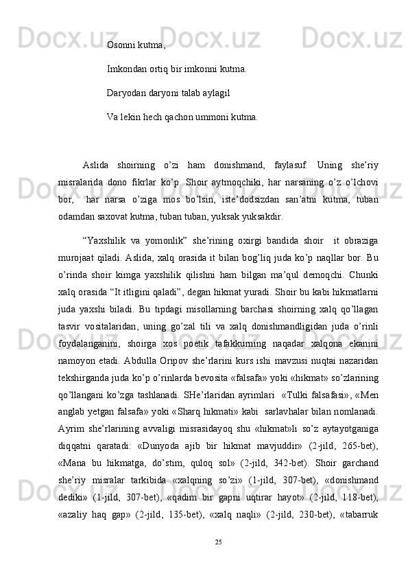 Osonni kutma,
Imkondan ortiq bir imkonni kutma.
Daryodan daryoni talab aylagil
Va lekin hech qachon ummoni kutma.
Aslida   shoirning   o’zi   ham   donishmand,   faylasuf.   Uning   she’riy
misralarida   dono   fikrlar   ko’p.   Shoir   aytmoqchiki,   har   narsaning   o’z   o’lchovi
bor,     har   narsa   o’ziga   mos   bo’lsin,   iste’dodsizdan   san’atni   kutma,   tuban
odamdan saxovat kutma, tuban tuban, yuksak yuksakdir.
“Yaxshilik   va   yomonlik”   she’rining   oxirgi   bandida   shoir     it   obraziga
murojaat  qiladi.  Aslida,  xalq   orasida  it  bilan  bog’liq  juda ko’p  naqllar  bor.  Bu
o’rinda   shoir   kimga   yaxshilik   qilishni   ham   bilgan   ma’qul   demoqchi.   Chunki
xalq orasida “It itligini qaladi”, degan hikmat yuradi. Shoir bu kabi hikmatlarni
juda   yaxshi   biladi.   Bu   tipdagi   misollarning   barchasi   shoirning   xalq   qo’llagan
tasvir   vositalaridan,   uning   go’zal   tili   va   xalq   donishmandligidan   juda   o’rinli
foydalanganini,   shoirga   xos   poetik   tafakkurning   naqadar   xalqona   ekanini
namoyon   etadi.   Abdulla   Oripov   she’rlarini   kurs   ishi   mavzusi   nuqtai   nazaridan
tekshirganda juda ko’p o’rinlarda bevosita «falsafa» yoki «hikmat» so’zlarining
qo’llangani ko’zga  tashlanadi.  SHe’rlaridan  ayrimlari     «Tulki falsafasi»,  «Men
anglab yetgan falsafa» yoki «Sharq hikmati» kabi  sarlavhalar bilan nomlanadi.
Ayrim   she’rlarining   avvaligi   misrasidayoq   shu   «hikmat»li   so’z   aytayotganiga
diqqatni   qaratadi:   «Dunyoda   ajib   bir   hikmat   mavjuddir»   (2-jild,   265-bet),
«Mana   bu   hikmatga,   do’stim,   quloq   sol»   (2-jild,   342-bet).   Shoir   garchand
she’riy   misralar   tarkibida   «xalqning   so’zi»   (1-jild,   307-bet),   «donishmand
dediki»   (1-jild,   307-bet),   «qadim   bir   gapni   uqtirar   hayot»   (2-jild,   118-bet),
«azaliy   haq   gap»   (2-jild,   135-bet),   «xalq   naqli»   (2-jild,   230-bet),   «tabarruk
25 