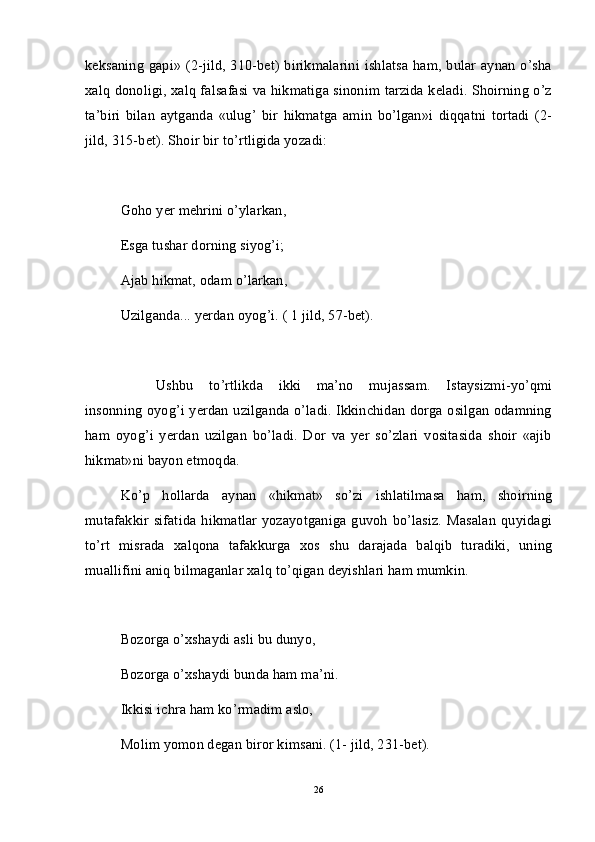 keksaning gapi» (2-jild, 310-bet) birikmalarini ishlatsa ham, bular aynan o’sha
xalq donoligi, xalq falsafasi va hikmatiga sinonim tarzida keladi. Shoirning o’z
ta’biri   bilan   aytganda   «ulug’   bir   hikmatga   amin   bo’lgan»i   diqqatni   tortadi   (2-
jild, 315-bet). Shoir bir to’rtligida yozadi:
Goho yer mehrini o’ylarkan,
Esga tushar dorning siyog’i;
Ajab hikmat, odam o’larkan,
Uzilganda... yerdan oyog’i. ( 1 jild, 57-bet).
Ushbu   to’rtlikda   ikki   ma’no   mujassam.   Istaysizmi-yo’qmi
insonning oyog’i yerdan uzilganda o’ladi. Ikkinchidan dorga osilgan odamning
ham   oyog’i   yerdan   uzilgan   bo’ladi.   Dor   va   yer   so’zlari   vositasida   shoir   «ajib
hikmat»ni bayon etmoqda.
Ko’p   hollarda   aynan   «hikmat»   so’zi   ishlatilmasa   ham,   shoirning
mutafakkir  sifatida   hikmatlar   yozayotganiga  guvoh  bo’lasiz.   Masalan   quyidagi
to’rt   misrada   xalqona   tafakkurga   xos   shu   darajada   balqib   turadiki,   uning
muallifini aniq bilmaganlar xalq to’qigan deyishlari ham mumkin.
Bozorga o’xshaydi asli bu dunyo,
Bozorga o’xshaydi bunda ham ma’ni.
Ikkisi ichra ham ko’rmadim aslo,
Molim yomon degan biror kimsani. (1- jild, 231-bet).
26