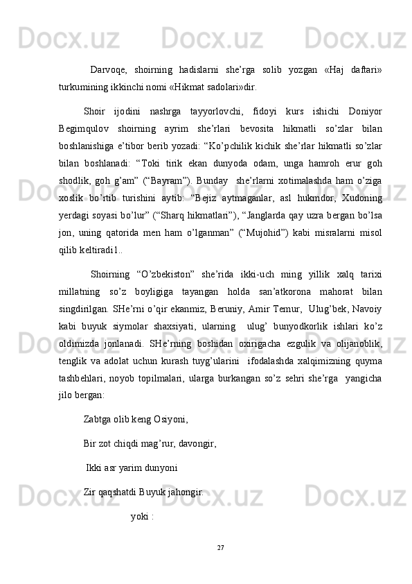   Darvoqe,   shoirning   hadislarni   she’rga   solib   yozgan   «Haj   daftari»
turkumining ikkinchi nomi «Hikmat sadolari»dir.
Shoir   ijodini   nashrga   tayyorlovchi,   fidoyi   kurs   ishichi   Doniyor
Begimqulov   shoirning   ayrim   she’rlari   bevosita   hikmatli   so’zlar   bilan
boshlanishiga e’tibor berib yozadi: “Ko’pchilik  kichik she’rlar  hikmatli  so’zlar
bilan   boshlanadi:   “Toki   tirik   ekan   dunyoda   odam,   unga   hamroh   erur   goh
shodlik,   goh   g’am”   (“Bayram”).   Bunday     she’rlarni   xotimalashda   ham   o’ziga
xoslik   bo’rtib   turishini   aytib:   “Bejiz   aytmaganlar,   asl   hukmdor,   Xudoning
yerdagi soyasi bo’lur” (“Sharq  hikmatlari”),  “Janglarda qay uzra bergan bo’lsa
jon,   uning   qatorida   men   ham   o’lganman”   (“Mujohid”)   kabi   misralarni   misol
qilib keltiradi1..
  Shoirning   “O’zbekiston”   she’rida   ikki-uch   ming   yillik   xalq   tarixi
millatning   so’z   boyligiga   tayangan   holda   san’atkorona   mahorat   bilan
singdirilgan. SHe’rni o’qir ekanmiz, Beruniy, Amir Temur,   Ulug’bek, Navoiy
kabi   buyuk   siymolar   shaxsiyati,   ularning     ulug’   bunyodkorlik   ishlari   ko’z
oldimizda   jonlanadi.   SHe’rning   boshidan   oxirigacha   ezgulik   va   olijanoblik,
tenglik   va   adolat   uchun   kurash   tuyg’ularini     ifodalashda   xalqimizning   quyma
tashbehlari,   noyob   topilmalari,   ularga   burkangan   so’z   sehri   she’rga     yangicha
jilo bergan:  
Zabtga olib keng Osiyoni, 
Bir zot chiqdi mag’rur, davongir,
 Ikki asr yarim dunyoni
Zir qaqshatdi Buyuk jahongir. 
                   yoki :
27 