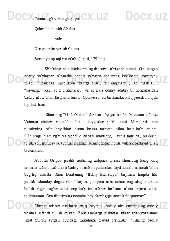 Temur tig’i yetmagan joyni
Qalam bilan oldi Alisher. 
                    yoki:   
Dengiz ortin yoritdi ilk bor 
Beruniyning aql mash’ali. (1-jild, 179-bet)
SHe’rdagi so’z kitobxonning diqqatini o’ziga jalb etadi. Qo’llangan
odatiy   so’zlardan   o’zgacha   poetik   so’zgina   shoirning   iste’dodini   namoyon
qiladi.   Yuqoridagi   misollarda   “zabtga   olib”,   “zir   qaqshatdi”,   “aql   mash’ali”,
“davongir”   kabi   so’z   birikmalari     va   so’zlari   odatiy   adabiy   til   normalaridan
badiiy jilosi bilan farqlanib turadi. Qolaversa, bu birikmalar xalq poetik nutqida
topiladi ham.         
               Shoirning “O’zbekiston” she’rini  o’qigan  har bir kitobxon qalbida
Vatanga   cheksiz   muhabbat   his   –   tuyg’ulari   jo’sh   uradi.   Misralarda   ona
tilimizning   so’z   boyliklari   butun   husnu   tarovati   bilan   ko’z-ko’z   etiladi.
SHe’rdagi   his-tuyg’u   va   voqelik   ifodasi   mantiqiy,     izchil   tadrijda,   bir-birini
to’ldiradi, ijtimoiy jarayonlar negizini teran ochgan holda yuksak badiiyat bilan
tasvirlanadi.  
Abdulla   Oripov   poetik   ijodining   xalqona   qirrasi   shoirning   keng   xalq
ommasi uchun  tushunarli badiiy til imkoniyatlaridan foydalanish mahorati bilan
bog’liq,   albatta.   Shoir   Dantening   “Ilohiy   komediya”   tarjimasi   haqida   fikr
yuritib,   shunday   degan   edi:   “Tarjima   jarayoni   men   uchun   eng   ulug’   maktab
bo’ldi.   Agar   qog’oz   ustida   eng   ko’p   ter   to’kkan   bo’lsam,   o’sha   tarjima   ustida
to’kkanman. Ona tilimizning naqadar boy ekanligiga imon keltirganman”. 
Chunki   adabiy   asarlarda   xalq   hayotini   badiiy   aks   ettirishning   asosiy
vositasi   sifatida   til   ish   ko’radi.   Epik   asarlarga   nisbatan     ulkan   adabiyotshunos
Izzat   Sulton   aytgan   quyidagi   mulohaza   g’oyat   o’rinlidir:   “Tilning   badiiy
28
