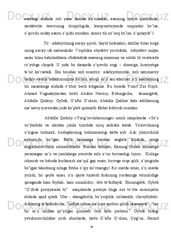 asardagi   alohida   roli   yana   shunda   ko’rinadiki,   asarning   syujet   qurilishida,
xarakterlar   tasvirining   chuqurligida,   kompozitsiyasida   nuqsonlar   bo’lsa,
o’quvchi unday asarni o’qishi mumkin, ammo tili no’noq bo’lsa, o’qimaydi”1. 
        Til - adabiyotning asosiy quroli, hayot hodisalari, dalillar bilan birga
uning   asosiy   ish   materialidir.   Voqelikni   obyektiv   yoritishda,     subyektiv   nuqtai
nazar bilan baholashlarni ifodalashda asarning mazmuni va uslubi til vositasida
ro’yobga   chiqadi.   U   yoki   bu   darajada   o’quvchi   ongi   –   shuuriga,   hissiyotiga
ta’sir   ko’rsatadi.   Shu   boisdan   xoh   mumtoz     adabiyotimizda,   xoh   zamonaviy
badiiy-estetik   tafakkurimizda   bo’lsin,   atoqli   so’z   san’atkorlari   o’z   asarlarining
tili   masalasiga   alohida   e’tibor   berib   kelganlar.   Bu   borada   Yusuf   Xos   Hojib,
Ahmad   Yugnakiylardan   tortib   Alisher   Navoiy,   Boburgacha,     shuningdek,
Abdulla   Qodiriy,   Oybek,   G’afur   G’ulom,   Abdulla   Qahhor   kabi   adiblarning
ma’naviy merosidan juda ko’plab qimmatli fikrlar keltirish mumkin. 
Abdulla   Qodiriy   «Yozg’uvchilarimizga»   nomli   maqolasida:   «So’z
so’ylashda   va   ulardan   jumla   tuzishda   uzoq   andisha   kerak.   Yozuvchining
o’zigina   tushunib,   boshqalarning   tushunmasligi   katta   ayb.   Asli   yozuvchilik
aytmoqchi   bo’lgan   fikrni   hammaga   barobar   anglata   bilishda,   oraga
anglashmovchilik   solmaslikdadir.   Bundan   tashqari,   fikrning   ifodasi   xizmatiga
yaramagan   so’z   va   jumlalarga   yozuvda   aslo   o’rin   bermasligi   lozim...   Kishiga
ishonish va behuda kuchanish ma’qul gap emas, birovga orqa qilib, o’zingizda
bo’lgan talantning ruhiga fotiha o’qiy ko’rmangiz! Bir soatda emas, o’n soatda
yozish,   bir   qayta   emas,   o’n   qayta   tuzatish   kishining   yordamiga   termulishga
qaraganda   ham   foydali,   ham   unumlidir»,   deb   ta’kidlaydi.   Shuningdek,   Oybek
“O’zbek   poeziyasida   til”     maqolasida   poeziya   tiliga   xos   to’rtta   xususiyatni
alohida   qayd   qiladi.   Ular   -   ohangdorlik,   bo’yoqlilik,   ixchamlik,   chiroylilikdir.
Adibning ta’kidlashicha, “qofiya uchun ma’noni qurbon qilish yaramaydi”, “har
bir   so’z   uzukka   qo’yilgan   qimmatli   tosh   kabi   porlasin.”   Oybek   tildagi
yetishmovchiliklar   yosh   shoirlarda,   hatto   G’afur   G’ulom,   Uyg’un,   Hamid
29 