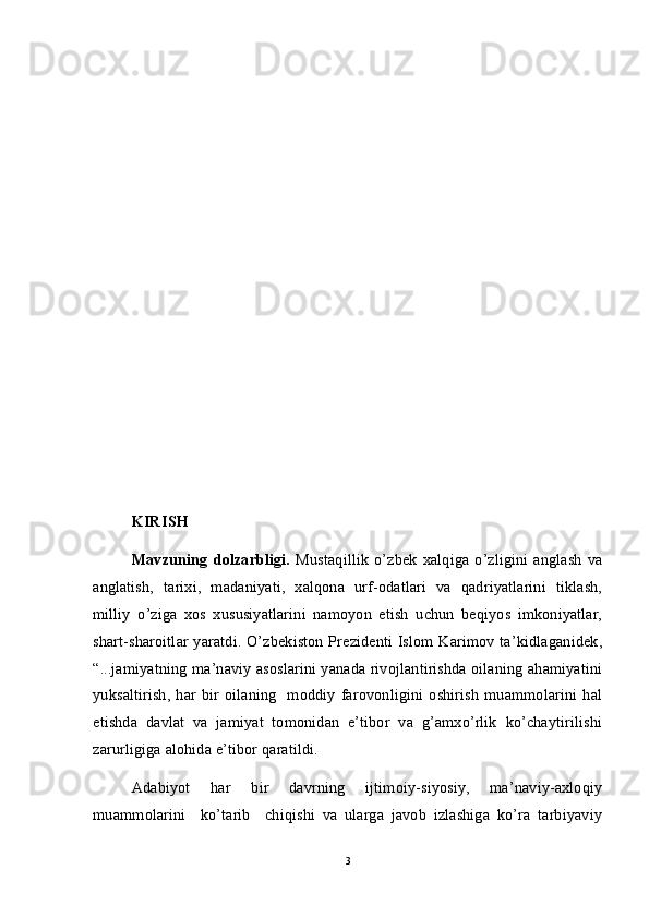 KIRISH
Mavzuning  dolzarbligi.   Mustaqillik   o’zbek   xalqiga  o’zligini  anglash   va
anglatish,   tarixi,   madaniyati,   xalqona   urf-odatlari   va   qadriyatlarini   tiklash,
milliy   o’ziga   xos   xususiyatlarini   namoyon   etish   uchun   beqiyos   imkoniyatlar,
shart-sharoitlar yaratdi. O’zbekiston Prezidenti Islom Karimov ta’kidlaganidek,
“...jamiyatning ma’naviy asoslarini yanada rivojlantirishda oilaning ahamiyatini
yuksaltirish,   har bir oilaning    moddiy  farovonligini oshirish   muammolarini  hal
etishda   davlat   va   jamiyat   tomonidan   e’tibor   va   g’amxo’rlik   ko’chaytirilishi
zarurligiga alohida e’tibor qaratildi. 
Adabiyot   har   bir   davrning   ijtimoiy-siyosiy,   ma’naviy-axloqiy
muammolarini     ko’tarib     chiqishi   va   ularga   javob   izlashiga   ko’ra   tarbiyaviy
3 