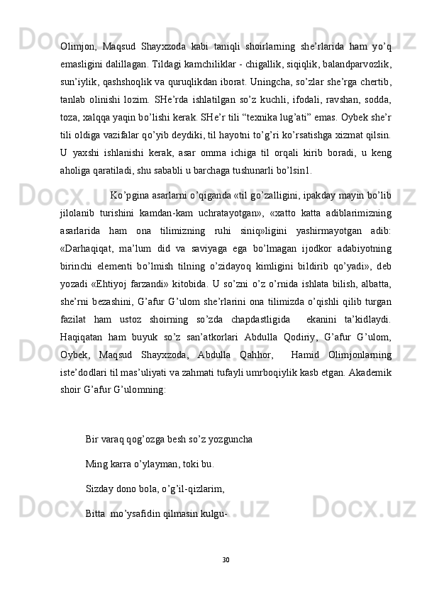 Olimjon,   Maqsud   Shayxzoda   kabi   taniqli   shoirlarning   she’rlarida   ham   yo’q
emasligini dalillagan. Tildagi kamchiliklar - chigallik, siqiqlik, balandparvozlik,
sun’iylik, qashshoqlik va quruqlikdan iborat. Uningcha, so’zlar she’rga chertib,
tanlab   olinishi   lozim.   SHe’rda   ishlatilgan   so’z   kuchli,   ifodali,   ravshan,   sodda,
toza, xalqqa yaqin bo’lishi kerak. SHe’r tili “texnika lug’ati” emas. Oybek she’r
tili oldiga vazifalar qo’yib deydiki, til hayotni to’g’ri ko’rsatishga xizmat qilsin.
U   yaxshi   ishlanishi   kerak,   asar   omma   ichiga   til   orqali   kirib   boradi,   u   keng
aholiga qaratiladi, shu sababli u barchaga tushunarli bo’lsin1.  
Ko’pgina asarlarni o’qiganda «til go’zalligini, ipakday mayin bo’lib
jilolanib   turishini   kamdan-kam   uchratayotgan»,   «xatto   katta   adiblarimizning
asarlarida   ham   ona   tilimizning   ruhi   siniq»ligini   yashirmayotgan   adib:
«Darhaqiqat,   ma’lum   did   va   saviyaga   ega   bo’lmagan   ijodkor   adabiyotning
birinchi   elementi   bo’lmish   tilning   o’zidayoq   kimligini   bildirib   qo’yadi»,   deb
yozadi  «Ehtiyoj  farzandi»   kitobida.  U  so’zni  o’z  o’rnida  ishlata   bilish,  albatta,
she’rni  bezashini,  G’afur  G’ulom she’rlarini  ona  tilimizda  o’qishli  qilib  turgan
fazilat   ham   ustoz   shoirning   so’zda   chapdastligida     ekanini   ta’kidlaydi.
Haqiqatan   ham   buyuk   so’z   san’atkorlari   Abdulla   Qodiriy,   G’afur   G’ulom,
Oybek,   Maqsud   Shayxzoda,   Abdulla   Qahhor,     Hamid   Olimjonlarning
iste’dodlari til mas’uliyati va zahmati tufayli umrboqiylik kasb etgan. Akademik
shoir G’afur G’ulomning:
Bir varaq qog’ozga besh so’z yozguncha
Ming karra o’ylayman, toki bu.
Sizday dono bola, o’g’il-qizlarim,
Bitta  mo’ysafidin qilmasin kulgu-
30 