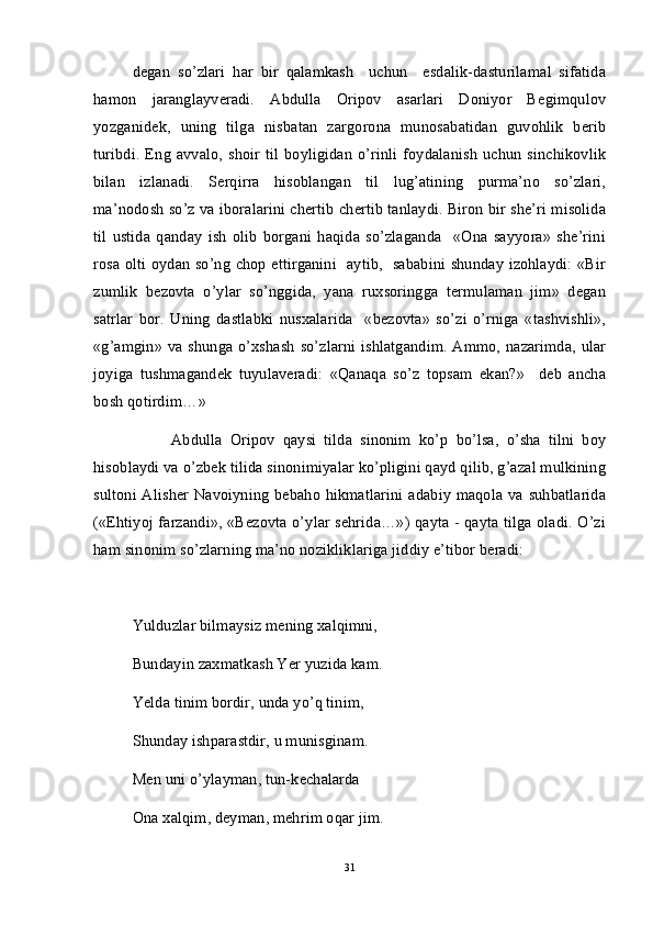 degan   so’zlari   har   bir   qalamkash     uchun     esdalik-dasturilamal   sifatida
hamon   jaranglayveradi.   Abdulla   Oripov   asarlari   Doniyor   Begimqulov
yozganidek,   uning   tilga   nisbatan   zargorona   munosabatidan   guvohlik   berib
turibdi.  Eng   avvalo,  shoir   til  boyligidan   o’rinli  foydalanish   uchun   sinchikovlik
bilan   izlanadi.   Serqirra   hisoblangan   til   lug’atining   purma’no   so’zlari,
ma’nodosh so’z va iboralarini chertib chertib tanlaydi. Biron bir she’ri misolida
til   ustida   qanday   ish   olib   borgani   haqida   so’zlaganda     «Ona   sayyora»   she’rini
rosa olti oydan so’ng chop ettirganini   aytib,   sababini shunday izohlaydi: «Bir
zumlik   bezovta   o’ylar   so’nggida,   yana   ruxsoringga   termulaman   jim»   degan
satrlar   bor.   Uning   dastlabki   nusxalarida     «bezovta»   so’zi   o’rniga   «tashvishli»,
«g’amgin» va shunga o’xshash so’zlarni ishlatgandim. Ammo, nazarimda, ular
joyiga   tushmagandek   tuyulaveradi:   «Qanaqa   so’z   topsam   ekan?»     deb   ancha
bosh qotirdim…» 
Abdulla   Oripov   qaysi   tilda   sinonim   ko’p   bo’lsa,   o’sha   tilni   boy
hisoblaydi va o’zbek tilida sinonimiyalar ko’pligini qayd qilib, g’azal mulkining
sultoni Alisher Navoiyning bebaho hikmatlarini adabiy maqola va suhbatlarida
(«Ehtiyoj farzandi», «Bezovta o’ylar sehrida…») qayta - qayta tilga oladi. O’zi
ham sinonim so’zlarning ma’no nozikliklariga jiddiy e’tibor beradi:
Yulduzlar bilmaysiz mening xalqimni,
Bundayin zaxmatkash Yer yuzida kam.
Yelda tinim bordir, unda yo’q tinim,
Shunday ishparastdir, u munisginam.
Men uni o’ylayman, tun-kechalarda
Ona xalqim, deyman, mehrim oqar jim.
31 