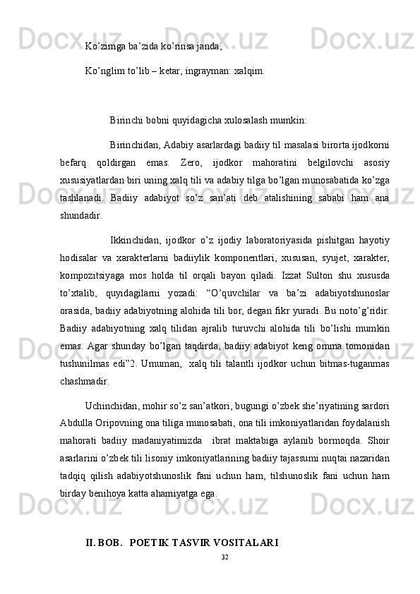 Ko’zimga ba’zida ko’rinsa janda,
Ko’nglim to’lib – ketar, ingrayman: xalqim.
Birinchi bobni quyidagicha xulosalash mumkin:
Birinchidan, Adabiy asarlardagi badiiy til masalasi birorta ijodkorni
befarq   qoldirgan   emas.   Zero,   ijodkor   mahoratini   belgilovchi   asosiy
xususiyatlardan biri uning xalq tili va adabiy tilga bo’lgan munosabatida ko’zga
tashlanadi.   Badiiy   adabiyot   so’z   san’ati   deb   atalishining   sababi   ham   ana
shundadir. 
Ikkinchidan,   ijodkor   o’z   ijodiy   laboratoriyasida   pishitgan   hayotiy
hodisalar   va   xarakterlarni   badiiylik   komponentlari,   xususan,   syujet,   xarakter,
kompozitsiyaga   mos   holda   til   orqali   bayon   qiladi.   Izzat   Sulton   shu   xususda
to’xtalib,   quyidagilarni   yozadi:   “O’quvchilar   va   ba’zi   adabiyotshunoslar
orasida, badiiy adabiyotning alohida tili bor, degan fikr yuradi. Bu noto’g’ridir.
Badiiy   adabiyotning   xalq   tilidan   ajralib   turuvchi   alohida   tili   bo’lishi   mumkin
emas.   Agar   shunday   bo’lgan   taqdirda,   badiiy   adabiyot   keng   omma   tomonidan
tushunilmas   edi”2.   Umuman,     xalq   tili   talantli   ijodkor   uchun   bitmas-tuganmas
chashmadir.
Uchinchidan, mohir so’z san’atkori, bugungi o’zbek she’riyatining sardori
Abdulla Oripovning ona tiliga munosabati, ona tili imkoniyatlaridan foydalanish
mahorati   badiiy   madaniyatimizda     ibrat   maktabiga   aylanib   bormoqda.   Shoir
asarlarini o’zbek tili lisoniy imkoniyatlarining badiiy tajassumi nuqtai nazaridan
tadqiq   qilish   adabiyotshunoslik   fani   uchun   ham,   tilshunoslik   fani   uchun   ham
birday benihoya katta ahamiyatga ega. 
II. BOB.   POETIK TASVIR VOSITALARI
32 