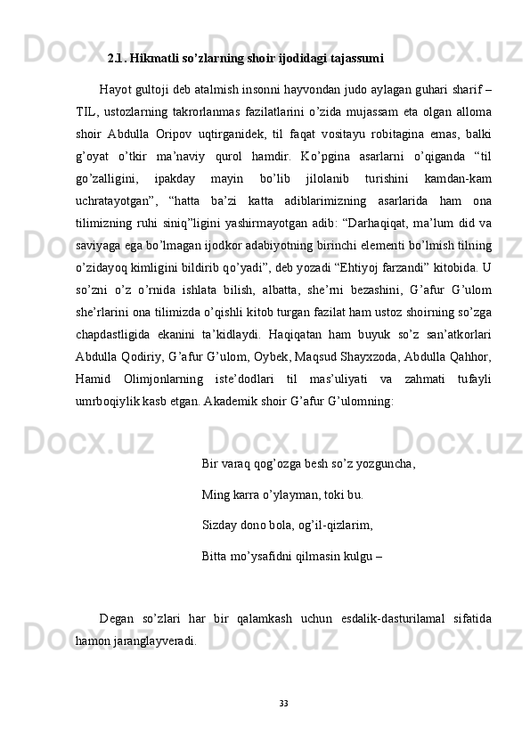 2.1. Hikmatli so’zlarning shoir ijodidagi tajassumi
Hayot gultoji deb atalmish insonni hayvondan judo aylagan guhari sharif –
TIL,   ustozlarning   takrorlanmas   fazilatlarini   o’zida   mujassam   eta   olgan   alloma
shoir   Abdulla   Oripov   uqtirganidek,   til   faqat   vositayu   robitagina   emas,   balki
g’oyat   o’tkir   ma’naviy   qurol   hamdir.   Ko’pgina   asarlarni   o’qiganda   “til
go’zalligini,   ipakday   mayin   bo’lib   jilolanib   turishini   kamdan-kam
uchratayotgan”,   “hatta   ba’zi   katta   adiblarimizning   asarlarida   ham   ona
tilimizning   ruhi   siniq”ligini   yashirmayotgan   adib:   “Darhaqiqat,   ma’lum   did   va
saviyaga ega bo’lmagan ijodkor adabiyotning birinchi elementi bo’lmish tilning
o’zidayoq kimligini bildirib qo’yadi”, deb yozadi “Ehtiyoj farzandi” kitobida. U
so’zni   o’z   o’rnida   ishlata   bilish,   albatta,   she’rni   bezashini,   G’afur   G’ulom
she’rlarini ona tilimizda o’qishli kitob turgan fazilat ham ustoz shoirning so’zga
chapdastligida   ekanini   ta’kidlaydi.   Haqiqatan   ham   buyuk   so’z   san’atkorlari
Abdulla Qodiriy, G’afur G’ulom, Oybek, Maqsud Shayxzoda, Abdulla Qahhor,
Hamid   Olimjonlarning   iste’dodlari   til   mas’uliyati   va   zahmati   tufayli
umrboqiylik kasb etgan. Akademik shoir G’afur G’ulomning:
Bir varaq qog’ozga besh so’z yozguncha,
Ming karra o’ylayman, toki bu. 
Sizday dono bola, og’il-qizlarim,
Bitta mo’ysafidni qilmasin kulgu – 
Degan   so’zlari   har   bir   qalamkash   uchun   esdalik-dasturilamal   sifatida
hamon jaranglayveradi. 
33 