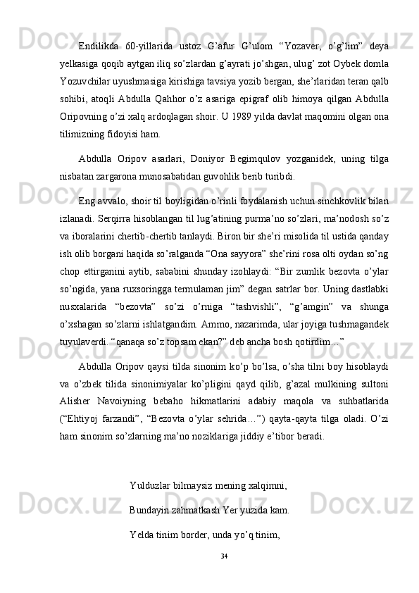 Endilikda   60-yillarida   ustoz   G’afur   G’ulom   “Yozaver,   o’g’lim”   deya
yelkasiga qoqib aytgan iliq so’zlardan g’ayrati jo’shgan, ulug’ zot Oybek domla
Yozuvchilar uyushmasiga kirishiga tavsiya yozib bergan, she’rlaridan teran qalb
sohibi,   atoqli   Abdulla   Qahhor   o’z   asariga   epigraf   olib   himoya   qilgan   Abdulla
Oripovning o’zi xalq ardoqlagan shoir. U 1989 yilda davlat maqomini olgan ona
tilimizning fidoyisi ham. 
Abdulla   Oripov   asarlari,   Doniyor   Begimqulov   yozganidek,   uning   tilga
nisbatan zargarona munosabatidan guvohlik berib turibdi. 
Eng avvalo, shoir til boyligidan o’rinli foydalanish uchun sinchkovlik bilan
izlanadi. Serqirra hisoblangan til lug’atining purma’no so’zlari, ma’nodosh so’z
va iboralarini chertib-chertib tanlaydi. Biron bir she’ri misolida til ustida qanday
ish olib borgani haqida so’ralganda “Ona sayyora” she’rini rosa olti oydan so’ng
chop   ettirganini   aytib,   sababini   shunday   izohlaydi:   “Bir   zumlik   bezovta   o’ylar
so’ngida, yana ruxsoringga termulaman jim” degan satrlar bor. Uning dastlabki
nusxalarida   “bezovta”   so’zi   o’rniga   “tashvishli”,   “g’amgin”   va   shunga
o’xshagan so’zlarni ishlatgandim. Ammo, nazarimda, ular joyiga tushmagandek
tuyulaverdi. “qanaqa so’z topsam ekan?” deb ancha bosh qotirdim…”
Abdulla Oripov qaysi tilda sinonim ko’p bo’lsa, o’sha tilni boy hisoblaydi
va   o’zbek   tilida   sinonimiyalar   ko’pligini   qayd   qilib,   g’azal   mulkining   sultoni
Alisher   Navoiyning   bebaho   hikmatlarini   adabiy   maqola   va   suhbatlarida
(“Ehtiyoj   farzandi”,   “Bezovta   o’ylar   sehrida…”)   qayta-qayta   tilga   oladi.   O’zi
ham sinonim so’zlarning ma’no noziklariga jiddiy e’tibor beradi. 
Yulduzlar bilmaysiz mening xalqimni,
Bundayin zahmatkash Yer yuzida kam.
Yelda tinim border, unda yo’q tinim,
34 