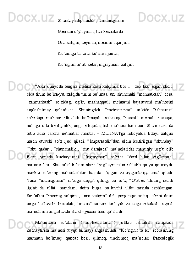 Shunday ishparastdir, u munisginam.
Men uni o’ylayman, tun-kechalarda
Ona xalqim, deyman, mehrim oqar jim.
Ko’zimga ba’zida ko’rinsa janda,
Ko’nglim to’lib ketar, ingrayman: xalqim. 
“Axir   dunyoda   tengsiz   mehnatkash   xalqimiz   bor…”   deb   faxr   etgan   shoir,
elda tinim bo’lsa-yu, xalqida tinim bo’lmas, uni shunchaki “mehnatkash” desa,
“zahmatkash”   so’zidagi   og’ir,   mashaqqatli   mehnatni   bajaruvchi   ma’nosini
anglashilmay   qolardi-da.   Shuningdek,   “mehnatsevar”   so’zida   “ishparast”
so’zidagi   ma’noni   ifodalab   bo’lmaydi:   so’zning   “parast”   qismida   narsaga,
holatga   o’ta   berilganlik,   unga   e’tiqod   qilish   ma’nosi   ham   bor.   Shuni   nazarda
tutib   adib   barcha   ne’matlar   manbai   –   MEHNATga   nihoyatda   fidoyi   xalqini
madh   etuvchi   so’z   ijod   qiladi.   “Ishparastdir”dan   oldin   keltirilgan   “shunday”
(“shu   qadar”,   “shunchalik”,   “shu   darajada”   ma’nolarida)   mantiqiy   urg’u   olib
fikrni   yanada   kuchaytiradi.   “Ingrayman”   so’zida   “dard   bilan   yig’lamoq”
ma’nosi   bor.   Shu   sababli   ham   shoir   “yig’layman”ni   ishlatib   qo’ya   qolmaydi:
mazkur   so’zning   ma’nodoshlari   haqida   o’qigan   va   aytganlariga   amal   qiladi.
Yana   “munisginam”   so’ziga   diqqat   qiling,   bu   so’z,   “O’zbek   tilining   izohli
lig’ati”da   ulfat,   hamdam,   doim   birga   bo’luvchi   ulfat   tarzida   izohlangan.
San’atkor   “mening   xalqim”,   “ona   xalqim”   deb   yozganiga   sodiq:   o’zini   doim
birga   bo’luvchi   hisoblab,   “munis”   so’zini   tanlaydi   va   unga   erkalash,   suyish
ma’nolarini anglatuvchi shakl  –gina ni ham qo’shadi. 
Ma’nodosh   so’zlarni   (“tun-kechalarda”)   juftlab   ishlatish   natijasida
kuchaytirish ma’nosi (uyqu bilmay) anglashiladi. “Ko’ngl(i) to’ldi” iborasining
mamnun   bo’lmoq;   qanoat   hosil   qilmoq,   tinchimoq   ma’nolari   frazeologik
35 