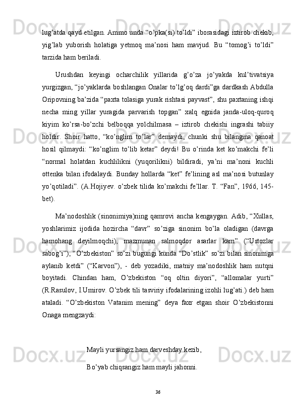 lug’atda qayd etilgan. Ammo unda “o’pka(si) to’ldi” iborasidagi iztirob chekib,
yig’lab   yuborish   holatiga   yetmoq   ma’nosi   ham   mavjud.   Bu   “tomog’i   to’ldi”
tarzida ham beriladi. 
Urushdan   keyingi   ocharchilik   yillarida   g’o’za   jo’yakda   kul’tivatsiya
yurgizgan, “jo’yaklarda boshlangan Onalar to’lg’oq dardi”ga dardkash Abdulla
Oripovning ba’zida “paxta tolasiga yurak rishtasi payvast”, shu paxtaning ishqi
necha   ming   yillar   yuragida   parvarish   topgan”   xalq   egnida   janda-uloq-quroq
kiyim   ko’rsa-bo’zchi   belboqqa   yolchilmasa   –   iztirob   chekishi   ingrashi   tabiiy
holdir.   Shoir   hatto,   “ko’nglim   to’lar”   demaydi,   chunki   shu   bilangina   qanoat
hosil   qilmaydi:   “ko’nglim   to’lib   ketar”   deydi!   Bu   o’rinda   ket   ko’makchi   fe’li
“normal   holatdan   kuchlilikni   (yuqorilikni)   bildiradi,   ya’ni   ma’noni   kuchli
ottenka   bilan   ifodalaydi.   Bunday   hollarda   “ket”   fe’lining   asl   ma’nosi   butunlay
yo’qotiladi”.  (A.Hojiyev. o’zbek tilida  ko’makchi fe’llar.  T. “Fan”, 1966, 145-
bet).
Ma’nodoshlik   (sinonimiya)ning   qamrovi  ancha  kengaygan.  Adib,  “Xullas,
yoshlarimiz   ijodida   hozircha   “davr”   so’ziga   sinonim   bo’la   oladigan   (davrga
hamohang   deyilmoqchi),   mazmunan   salmoqdor   asarlar   kam”   (“Ustozlar
sabog’i”), “O’zbekiston” so’zi bugungi kunda “Do’stlik” so’zi bilan sinonimga
aylanib   ketdi”   (“Karvon”),   -   deb   yozadiki,   matniy   ma’nodoshlik   ham   nutqni
boyitadi.   Chindan   ham,   O’zbekiston   “oq   oltin   diyori”,   “allomalar   yurti”
(R.Rasulov, I.Umirov. O’zbek tili tasviriy ifodalarining izohli lug’ati.) deb ham
ataladi.   “O’zbekiston   Vatanim   mening”   deya   faxr   etgan   shoir   O’zbekistonni
Onaga mengzaydi:
Mayli yursangiz ham darveshday kezib, 
Bo’yab chiqsangiz ham mayli jahonni.
36 