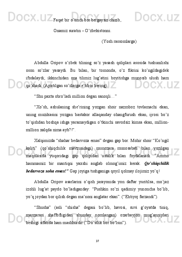 Faqat bir o’tinch bor bergaysiz chizib,
Onamiz suratin – O’zbekistonni.
(Yosh rassomlarga)
Abdulla   Oripov   o’zbek   tilining   so’z   yasash   qoliplari   asosida   tushunilishi
oson   so’zlar   yasaydi.   Bu   bilan,   bir   tomonda,   o’z   fikrini   ko’ngildagidek
ifodalaydi;   ikkinchidan   ona   tilimiz   lug’atini   boyitishga   munosib   ulush   ham
qo’shadi. (Ajratilgan so’zlarga e’tibor bering).
“Shu paxta obro’ladi million degan sanoqli…”
“Xo’sh,   ashulaning   she’rining   yozgan   shoir   nazmboz   tovlamachi   ekan,
uning   muzikasini   yozgan   bastakor   allaqanday   ohangfurush   ekan,   ijrosi   bo’z
to’qishdan boshqa ishga yaramaydigan o’tkinchi savodsiz kimsa ekan, million-
million xalqda nima ayb?!”.
Xalqimizda “shahar bedarvoza emas” degan gap bor. Mohir shoir “Ko’ngil
kaliti”   (qo’shiqchilik   mavzusidagi)   munozara   munosabati   bilan   yozilgan
maqolasida   yuqoridagi   gap   qolipidan   ustalik   bilan   foydalanadi.   “Ammo
hammamiz   bir   mantiqni   yaxshi   anglab   olmog’imiz   kerak.   Qo’shiqchilik
bedarvoza soha emas!”  Gap joyiga tushganiga qoyil qolmay ilojimiz yo’q!
Abdulla   Oripov   asarlarini   o’qish   jarayonida   yon   daftar   yuritilsa,   mo’jaz
izohli   lug’at   paydo   bo’ladiganday:   “Pushkin   so’zi   qadimiy   yunoncha   bo’lib,
yo’q joydan bor qilish degan ma’noni anglatar ekan”. (“Ehtiyoj farzandi”). 
“Shusha”   (asli   “shisha”   degani   bo’lib,   havosi,   suvi   g’oyatda   tiniq,
manzarasi   shaffofligidan   shunday   nomlangan)   ozarbayjon   mug’anniylari
beshigi sifatida ham mashhurdir (“Do’stlik bor bo’lsin”).
37 