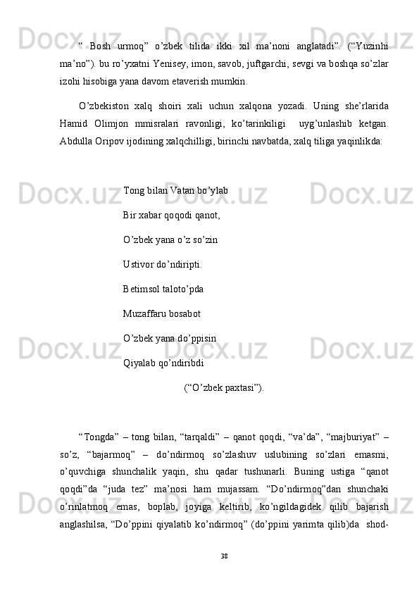 “   Bosh   urmoq”   o’zbek   tilida   ikki   xil   ma’noni   anglatadi”.   (“Yuzinhi
ma’no”). bu ro’yxatni Yenisey, imon, savob, juftgarchi, sevgi va boshqa so’zlar
izohi hisobiga yana davom etaverish mumkin. 
O’zbekiston   xalq   shoiri   xali   uchun   xalqona   yozadi.   Uning   she’rlarida
Hamid   Olimjon   mmisralari   ravonligi,   ko’tarinkiligi     uyg’unlashib   ketgan.
Abdulla Oripov ijodining xalqchilligi, birinchi navbatda, xalq tiliga yaqinlikda: 
Tong bilan Vatan bo’ylab
Bir xabar qoqodi qanot,
O’zbek yana o’z so’zin
Ustivor do’ndiripti.
Betimsol taloto’pda
Muzaffaru bosabot
O’zbek yana do’ppisin
Qiyalab qo’ndiribdi
(“O’zbek paxtasi”). 
“Tongda”   –   tong   bilan,   “tarqaldi”   –   qanot   qoqdi,   “va’da”,   “majburiyat”   –
so’z,   “bajarmoq”   –   do’ndirmoq   so’zlashuv   uslubining   so’zlari   emasmi,
o’quvchiga   shunchalik   yaqin,   shu   qadar   tushunarli.   Buning   ustiga   “qanot
qoqdi”da   “juda   tez”   ma’nosi   ham   mujassam.   “Do’ndirmoq”dan   shunchaki
o’rinlatmoq   emas,   boplab,   joyiga   keltirib,   ko’ngildagidek   qilib   bajarish
anglashilsa,  “Do’ppini qiyalatib  ko’ndirmoq” (do’ppini yarimta  qilib)da   shod-
38 