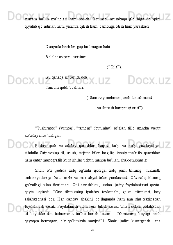 xurram   bo’lib   ma’nolari   ham   bor-da.   Betimsol   musobaqa   g’olibiga   do’ppini
qiyalab qo’ndirish ham, yarimta qilish ham, osmonga otish ham yarashadi. 
Dunyoda hech bir gap bo’lmagan kabi
Bolalar ovqatni tushirar, 
(“Oila”).
Bu qanaqa sir bo’ldi deb
Tamom qotdi boshlari.
(“Samoviy mehmon, besh donishmand
va farrosh kampir qissasi”)
“Tushirmoq”   (yemoq),   “tamom”   (butunlay)   so’zlari   tillo   uzukka   yoqut
ko’zday mos tushgan. 
Badiiy   ijodi   va   adabiy   qarashlari   haqida   ko’p   va   xo’p   yozilayotgan
Abdulla   Oripovning   til,   uslub,   tarjima   bilan   bog’liq   lisoniy-ma’rifiy   qarashlari
ham qator monografik kurs ishilar uchun manba bo’lishi shak-shubhasiz. 
Shoir   o’z   ijodida   xalq   og’zaki   ijodiga,   xalq   jonli   tilining     hikmatli
imkoniyatlariga     katta   mehr   va  mas’uliyat   bilan   yondashadi.   O’z   xalqi   tilining
go’zalligi   bilan   faxrlanadi.   Uni   asrashlikni,   undan   ijodiy   foydalanishni   qayta-
qayta   uqtiradi.   “Ona   tilimizning   ipakday   tovlanishi,   go’zal   ritmikasi,   boy
aslahaxonasi   bor.   Har   qanday   shaklni   qo’llaganda   ham   ana   shu   xazinadan
foydalanish kerak. Foydalanish uchun esa bilish kerak, bilish uchun bolalikdan
til   boyliklaridan   bahramand   bo’lib   borish   lozim....   Tilimizning   boyligi   hech
qayoqqa   ketmagan,   o’z   qo’limizda   mavjud”1.   Shoir   ijodini   kuzatganda     ana
39 
