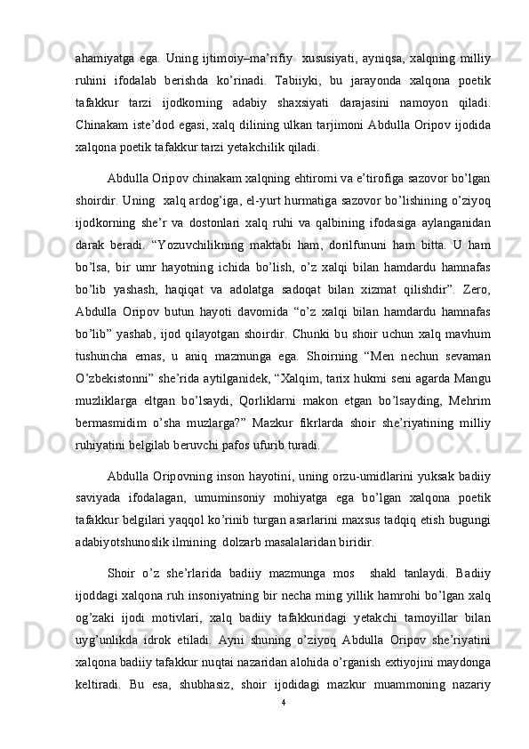 ahamiyatga   ega.   Uning   ijtimoiy–ma’rifiy     xususiyati,   ayniqsa,   xalqning   milliy
ruhini   ifodalab   berishda   ko’rinadi.   Tabiiyki,   bu   jarayonda   xalqona   poetik
tafakkur   tarzi   ijodkorning   adabiy   shaxsiyati   darajasini   namoyon   qiladi.
Chinakam iste’dod egasi,  xalq  dilining  ulkan tarjimoni Abdulla Oripov ijodida
xalqona poetik tafakkur tarzi yetakchilik qiladi. 
Abdulla Oripov chinakam xalqning ehtiromi va e’tirofiga sazovor bo’lgan
shoirdir. Uning   xalq ardog’iga, el-yurt hurmatiga sazovor bo’lishining o’ziyoq
ijodkorning   she’r   va   dostonlari   xalq   ruhi   va   qalbining   ifodasiga   aylanganidan
darak   beradi.   “Yozuvchilikning   maktabi   ham,   dorilfununi   ham   bitta.   U   ham
bo’lsa,   bir   umr   hayotning   ichida   bo’lish,   o’z   xalqi   bilan   hamdardu   hamnafas
bo’lib   yashash,   haqiqat   va   adolatga   sadoqat   bilan   xizmat   qilishdir”.   Zero,
Abdulla   Oripov   butun   hayoti   davomida   “o’z   xalqi   bilan   hamdardu   hamnafas
bo’lib”   yashab,   ijod   qilayotgan   shoirdir.   Chunki   bu   shoir   uchun   xalq   mavhum
tushuncha   emas,   u   aniq   mazmunga   ega.   Shoirning   “Men   nechun   sevaman
O’zbekistonni” she’rida aytilganidek, “Xalqim, tarix hukmi seni agarda Mangu
muzliklarga   eltgan   bo’lsaydi,   Qorliklarni   makon   etgan   bo’lsayding,   Mehrim
bermasmidim   o’sha   muzlarga?”   Mazkur   fikrlarda   shoir   she’riyatining   milliy
ruhiyatini belgilab beruvchi pafos ufurib turadi. 
Abdulla  Oripovning  inson  hayotini, uning  orzu-umidlarini yuksak  badiiy
saviyada   ifodalagan,   umuminsoniy   mohiyatga   ega   bo’lgan   xalqona   poetik
tafakkur belgilari yaqqol ko’rinib turgan asarlarini maxsus tadqiq etish bugungi
adabiyotshunoslik ilmining  dolzarb masalalaridan biridir.
Shoir   o’z   she’rlarida   badiiy   mazmunga   mos     shakl   tanlaydi.   Badiiy
ijoddagi xalqona ruh insoniyatning bir necha ming yillik hamrohi bo’lgan xalq
og’zaki   ijodi   motivlari,   xalq   badiiy   tafakkuridagi   yetakchi   tamoyillar   bilan
uyg’unlikda   idrok   etiladi.   Ayni   shuning   o’ziyoq   Abdulla   Oripov   she’riyatini
xalqona badiiy tafakkur nuqtai nazaridan alohida o’rganish extiyojini maydonga
keltiradi.   Bu   esa,   shubhasiz,   shoir   ijodidagi   mazkur   muammoning   nazariy
4 