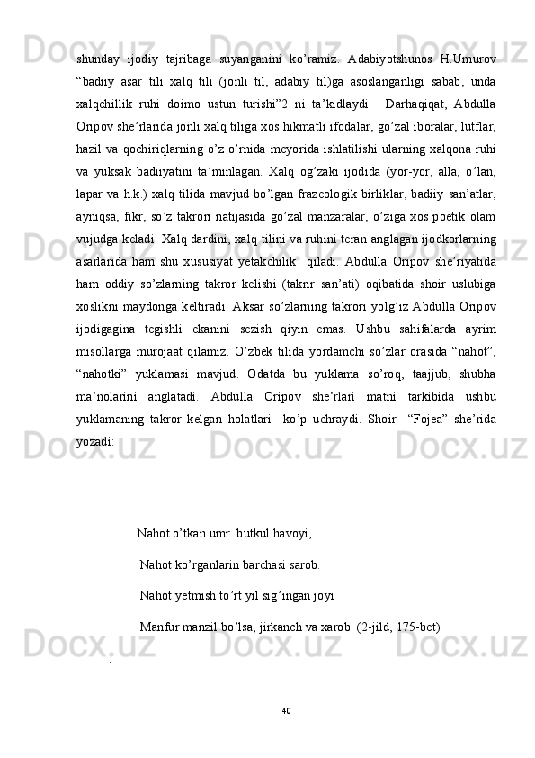 shunday   ijodiy   tajribaga   suyanganini   ko’ramiz.   Adabiyotshunos   H.Umurov
“badiiy   asar   tili   xalq   tili   (jonli   til,   adabiy   til)ga   asoslanganligi   sabab,   unda
xalqchillik   ruhi   doimo   ustun   turishi”2   ni   ta’kidlaydi.     Darhaqiqat,   Abdulla
Oripov she’rlarida jonli xalq tiliga xos hikmatli ifodalar, go’zal iboralar, lutflar,
hazil va qochiriqlarning o’z o’rnida meyorida ishlatilishi ularning xalqona ruhi
va   yuksak   badiiyatini   ta’minlagan.   Xalq   og’zaki   ijodida   (yor-yor,   alla,   o’lan,
lapar va h.k.) xalq  tilida mavjud  bo’lgan frazeologik  birliklar,  badiiy  san’atlar,
ayniqsa,   fikr,  so’z  takrori  natijasida  go’zal  manzaralar,   o’ziga  xos  poetik   olam
vujudga keladi. Xalq dardini, xalq tilini va ruhini teran anglagan ijodkorlarning
asarlarida   ham   shu   xususiyat   yetakchilik     qiladi.   Abdulla   Oripov   she’riyatida
ham   oddiy   so’zlarning   takror   kelishi   (takrir   san’ati)   oqibatida   shoir   uslubiga
xoslikni  maydonga   keltiradi.   Aksar   so’zlarning   takrori   yolg’iz   Abdulla   Oripov
ijodigagina   tegishli   ekanini   sezish   qiyin   emas.   Ushbu   sahifalarda   ayrim
misollarga   murojaat   qilamiz.   O’zbek   tilida   yordamchi   so’zlar   orasida   “nahot”,
“nahotki”   yuklamasi   mavjud.   Odatda   bu   yuklama   so’roq,   taajjub,   shubha
ma’nolarini   anglatadi.   Abdulla   Oripov   she’rlari   matni   tarkibida   ushbu
yuklamaning   takror   kelgan   holatlari     ko’p   uchraydi.   Shoir     “Fojea”   she’rida
yozadi:
         Nahot o’tkan umr  butkul havoyi,
Nahot ko’rganlarin barchasi sarob.
Nahot yetmish to’rt yil sig’ingan joyi
Manfur manzil bo’lsa, jirkanch va xarob. (2-jild, 175-bet)
.
40 