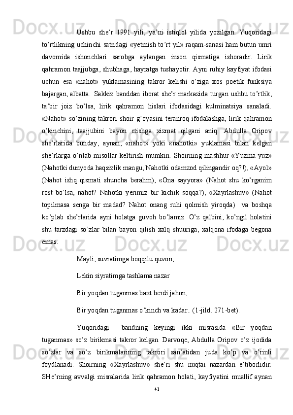 Ushbu   she’r   1991   yili,   ya’ni   istiqlol   yilida   yozilgan.   Yuqoridagi
to’rtlikning uchinchi satridagi «yetmish to’rt yil» raqam-sanasi ham butun umri
davomida   ishonchlari   sarobga   aylangan   inson   qismatiga   ishoradir.   Lirik
qahramon taajjubga, shubhaga, hayratga tushayotir. Ayni ruhiy kayfiyat ifodasi
uchun   esa   «nahot»   yuklamasining   takror   kelishi   o’ziga   xos   poetik   funksiya
bajargan, albatta. Sakkiz banddan iborat she’r markazida turgan ushbu to’rtlik,
ta’bir   joiz   bo’lsa,   lirik   qahramon   hislari   ifodasidagi   kulminatsiya   sanaladi.
«Nahot»   so’zining   takrori   shoir   g’oyasini   teranroq   ifodalashga,   lirik   qahramon
o’kinchini,   taajjubini   bayon   etishga   xizmat   qilgani   aniq.   Abdulla   Oripov
she’rlarida   bunday,   aynan,   «nahot»   yoki   «nahotki»   yuklamasi   bilan   kelgan
she’rlarga   o’nlab   misollar   keltirish   mumkin.   Shoirning   mashhur   «Yuzma-yuz»
(Nahotki dunyoda haqsizlik mangu, Nahotki odamzod qilingandir oq?!), «Ayol»
(Nahot   ishq   qismati   shuncha   berahm),   «Ona   sayyora»   (Nahot   shu   ko’rganim
rost   bo’lsa,   nahot?   Nahotki   yerimiz   bir   kichik   soqqa?),   «Xayrlashuv»   (Nahot
topilmasa   senga   bir   madad?   Nahot   onang   ruhi   qolmish   yiroqda)     va   boshqa
ko’plab   she’rlarida   ayni   holatga   guvoh   bo’lamiz.   O’z   qalbini,   ko’ngil   holatini
shu   tarzdagi   so’zlar   bilan   bayon   qilish   xalq   shuuriga,   xalqona   ifodaga   begona
emas. 
Mayli, suvratimga boqqilu quvon, 
Lekin siyratimga tashlama nazar
Bir yoqdan tuganmas baxt berdi jahon,
Bir yoqdan tuganmas o’kinch va kadar.. (1-jild. 271-bet).
Yuqoridagi     bandning   keyingi   ikki   misrasida   «Bir   yoqdan
tuganmas»   so’z   birikmasi   takror   kelgan.   Darvoqe,   Abdulla   Oripov   o’z   ijodida
so’zlar   va   so’z   birikmalarining   takrori   san’atidan   juda   ko’p   va   o’rinli
foydlanadi.   Shoirning   «Xayrlashuv»   she’ri   shu   nuqtai   nazardan   e’tiborlidir.
SHe’rning   avvalgi   misralarida   lirik   qahramon   holati,   kayfiyatini   muallif   aynan
41 