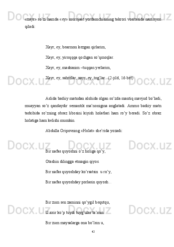«xayr» so’zi hamda «ey» murojaat yordamchisining takrori vositasida namoyon
qiladi: 
Xayr, ey, bearmon kezgan qirlarim,
Xayr, ey, yiroqqqa qochgan so’qmoqlar.
Xayr, ey, maskanim –tuqqan yerlarim,
Xayr, ey, sahrolar, xayr, ey, tog’lar.  (2-jild, 16-bet)
Aslida badiiy matndan alohida olgan so’zda mantiq mavjud bo’ladi,
muayyan   so’z   qandaydir   semantik   ma’nonigina   anglatadi.   Ammo   badiiy   matn
tarkibida   so’zning   obraz   libosini   kiyish   holatlari   ham   ro’y   beradi.   So’z   obraz
holatiga ham kelishi mumkin.
Abdulla Oripovning «Holat» she’rida yozadi:
Bir nafas quyoshni o’z holiga qo’y,
Otashin dilingga etmagin qiyos.
Bir nafas quyoshday ko’rsatsin  u ro’y,
Bir nafas quyoshday porlasin quyosh...
Bir zum sen zaminni qo’ygil bequtqu,
U axir ko’p tuydi tuyg’ular ta’min.
Bir zum maysalarga ona bo’lsin u,
42 