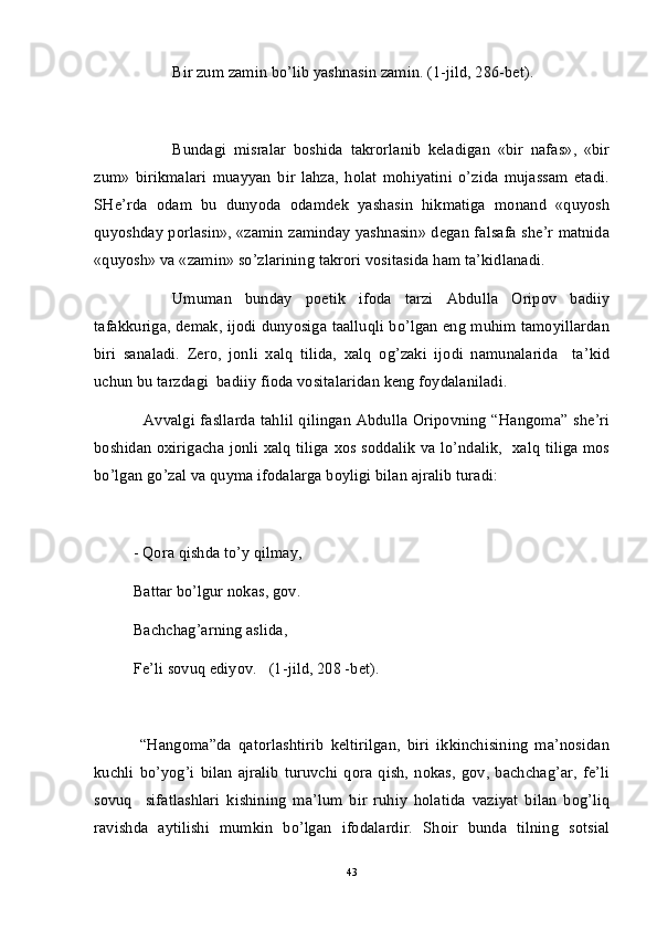 Bir zum zamin bo’lib yashnasin zamin. (1-jild, 286-bet).
Bundagi   misralar   boshida   takrorlanib   keladigan   «bir   nafas»,   «bir
zum»   birikmalari   muayyan   bir   lahza,   holat   mohiyatini   o’zida   mujassam   etadi.
SHe’rda   odam   bu   dunyoda   odamdek   yashasin   hikmatiga   monand   «quyosh
quyoshday porlasin», «zamin zaminday yashnasin» degan falsafa she’r matnida
«quyosh» va «zamin» so’zlarining takrori vositasida ham ta’kidlanadi.
Umuman   bunday   poetik   ifoda   tarzi   Abdulla   Oripov   badiiy
tafakkuriga, demak, ijodi dunyosiga taalluqli bo’lgan eng muhim tamoyillardan
biri   sanaladi.   Zero,   jonli   xalq   tilida,   xalq   og’zaki   ijodi   namunalarida     ta’kid
uchun bu tarzdagi  badiiy fioda vositalaridan keng foydalaniladi.
   Avvalgi fasllarda tahlil qilingan Abdulla Oripovning “Hangoma” she’ri
boshidan oxirigacha jonli xalq tiliga xos soddalik va lo’ndalik,   xalq tiliga mos
bo’lgan go’zal va quyma ifodalarga boyligi bilan ajralib turadi: 
- Qora qishda to’y qilmay,
Battar bo’lgur nokas, gov.
Bachchag’arning aslida,
Fe’li sovuq ediyov.   (1-jild, 208 -bet).
  “Hangoma”da   qatorlashtirib   keltirilgan,   biri   ikkinchisining   ma’nosidan
kuchli   bo’yog’i   bilan   ajralib   turuvchi   qora   qish,   nokas,   gov,   bachchag’ar,   fe’li
sovuq     sifatlashlari   kishining   ma’lum   bir   ruhiy   holatida   vaziyat   bilan   bog’liq
ravishda   aytilishi   mumkin   bo’lgan   ifodalardir.   Shoir   bunda   tilning   sotsial
43 