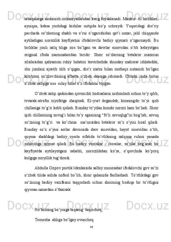 tabaqalarga xoslanish imkoniyatlaridan keng foydalanadi. Mazkur   til birliklari,
ayniqsa,   keksa   yoshdagi   kishilar   nutqida   ko’p   uchraydi.   Yuqoridagi   she’riy
parchada   so’zlarning   shakli   va   o’rni   o’zgarishidan   qat’i   nazar,   jahl   chiqqanda
aytiladigan   norozilik   kayfiyatini   ifodalovchi   badiiy   qiymati   o’zgarmaydi.   Bu
birliklar   jonli   xalq   tiliga   xos   bo’lgan   va   davrlar   sinovidan   o’tib   kelayotgan
original   ifoda   namunalaridan   biridir.   Shoir   so’zlarning   betakror   mazmun
silsilasidan   qahramon   ruhiy   holatini   tasvirlashda   shunday   mahorat   ishlatadiki,
shu   jumlani   ajratib   olib   o’qigan,   she’r   matni   bilan   mutlaqo   notanish   bo’lgan
kitobxon   so’zlovchining   albatta   o’zbek   ekaniga   ishonadi.   Chunki   unda   butun
o’zbek xalqiga xos  ruhiy holat o’z ifodasini topgan.
O’zbek xalqi qadimdan quvonchli hodisalarni nishonlash uchun to’y qilib,
tevarak-atrofni   ziyofatga   chaqiradi.   El–yurt   degandek,   kimningdir   to’yi   qish
chillasiga to’g’ri kelib qoladi. Bunday to’ydan kimdir norozi ham bo’ladi. Shoir
qish chillasining sovug’i bilan to’y egasining "fe’li sovuqligi"ni bog’lab, sovuq
so’zining   to’g’ri     va   ko’chma     ma’nosidan   betakror   so’z   o’yini   hosil   qiladi.
Bunday   so’z   o’yini   asrlar   davomida   davr   sinovidan,   hayot   sinovidan   o’tib,
quyma   shakldagi   badiiy   vosita   sifatida   to’rtlikning   xalqona   ruhini   yanada
oshirishga   xizmat   qiladi.   Bu   badiiy   vositalar   -   iboralar,   so’zlar   beg’araz   bir
kayfiyatda   aytilayotgani   sababli,   norozilikdan   ko’ra,   o’quvchida   ko’proq
kulgiga moyillik tug’diradi.
Abdulla Oripov poetik leksikasida salbiy munosabat ifodalovchi gov so’zi
o’zbek   tilida   aslida   nofaol   bo’lib,   shoir   qalamida   faollashadi.   To’rtlikdagi   gov
so’zining   badiiy   vazifasini   taqqoslash   uchun   shoirning   boshqa   bir   to’rtligini
qiyosan nazardan o’tkazsak:
Ho’kizning bo’yniga taqsang  taqinchoq,
Tomosha  ahliga bo’lgay ovunchoq.
44 