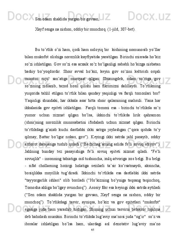 Sen odam shaklida yurgan bir govsan,
Xayf senga na nishon, oddiy bir munchoq. (1-jild, 307-bet).  
Bu  to’rtlik  o’zi ham,  ijodi ham  noloyiq bir   kishining  nomunosib yo’llar
bilan mukofot olishiga norozilik kayfiyatida yaratilgan. Birinchi misrada ho’kiz
so’zi ishlatilgan. Gov so’zi esa arxaik so’z bo’lganligi sababli ho’kizga nisbatan
badiiy   bo’yoqdordir.   Shoir   avval   ho’kiz,   keyin   gov   so’zini   keltirish   orqali
mumtoz   ruju’   san’atiga   murojaat   qilgan.   Shuningdek,   odam   so’ziga   gov
so’zining   zidlanib,   tazod   hosil   qilishi   ham   fikrimizni   dalillaydi.   To’rtlikning
yuqorida   tahlil   etilgan   to’rtlik   bilan   qanday   yaqinligi   va   farqli   tomonlari   bor?
Yaqinligi   shundaki,   har   ikkala   asar   bitta   shoir   qalamining   mahsuli.   Yana   har
ikkalasida   gov   epiteti   ishlatilgan.     Farqli   tomoni   esa   -   birinchi   to’rtlikda   so’z
yumor   uchun   xizmat   qilgan   bo’lsa,   ikkinchi   to’rtlikda   lirik   qahramon
(shoir)ning   norozilik   munosabatini   ifodalash   uchun   xizmat   qilgan.   Birinchi
to’rtlikdagi   g’azab   kuchi   dastlabki   ikki   satrga   joylashgan   (“qora   qishda   to’y
qilmay,   Battar   bo’lgur   nokas,   gov”).   Keyingi   ikki   satrda   jahl   pasayib,   oddiy
axborot darajasiga tushib qoladi (“Bachchag’arning aslida fe’li sovuq ediyov”).
Jahlning   bunday   tez   pasayishiga   fe’li   sovuq   epiteti   xizmat   qiladi.   "Fe’li
sovuqlik" - insonning tabiatiga oid tushuncha, xulq-atvoriga xos belgi. Bu belgi
-   sifat   chollarning   hozirgi   holatiga   sezilarli   ta’sir   ko’rsatmaydi,   aksincha,
bosiqlikka   moyillik   tug’diradi.   Ikkinchi   to’rtlikda   esa   dastlabki   ikki   satrda
"tayyorgarlik   ishlari"   olib   boriladi   (“Ho’kizning   bo’yniga   taqsang   taqinchoq,
Tomosha ahliga bo’lgay ovunchoq”). Asosiy fikr esa keyingi ikki satrda aytiladi
(“Sen   odam   shaklida   yurgan   bir   govsan,   Xayf   senga   na   nishon,   oddiy   bir
munchoq”).   To’rtlikdagi   tasvir,   ayniqsa,   ho’kiz   va   gov   epitetlari   "mukofot"
egasiga   juda   ham   yarashib   tushgan.   Shuning   uchun   tasvirni   betakror   topilma
deb baholash mumkin. Birinchi to’rtlikda lug’aviy ma’nosi juda "og’ir"  so’z va
iboralar   ishlatilgan   bo’lsa   ham,   ulardagi   asl   denotativ   lug’aviy   ma’no
45 