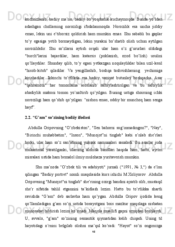 kuchsizlanib, badiiy  ma’no, badiiy  bo’yoqdorlik  kuchaymoqda. Bunda yo’ldan
adashgan   chollarning   noroziligi   ifodalanmoqda.   Norozilik   esa   uncha   jiddiy
emas,   lekin   uni   e’tiborsiz   qoldirish   ham   mumkin   emas.   Shu   sababli   bu   gaplar
to’y   egasiga   yetib   bormaydigan,   lekin   yurakni   bo’shatib   olish   uchun   aytilgan
norozilikdir.   Shu   so’zlarni   aytish   orqali   ular   ham   o’z   g’ururlari   oldidagi
"burch"larini   bajardilar,   ham   katarsis   (poklanish,   ozod   bo’lish)   usulini
qo’llaydilar.   Shunday   qilib,   to’y   egasi   yetkazgan   noqulayliklar   bilan   uzil-kesil
"hisob-kitob"   qiladilar.   Va   yengillashib,   boshqa   tashvishlarning     yechimiga
kirishadilar.   Ikkinchi   to’rtlikda   esa   badiiy   vaziyat   butunlay   boshqacha.   Asar
"qahramoni"   har   tomonlama   asoslanib   salbiylashtirilgan   va   bu   salbiylik
abadiylik   makoni   tomon   yo’naltirib   qo’yilgan.   Buning   ustiga   shoirning   ichki
noroziligi ham qo’shib qo’yilgan: “nishon emas, oddiy bir munchoq ham senga
hayf”.
2.2. “G’am” so’zining badiiy ifodasi
    Abdulla   Oripovning   "O’zbekiston",   "Sen   bahorni   sog’inmadingmi?",   "Nay",
"Birinchi   muhabbatim",   "Inson",   "Munojot”ni   tinglab"   kabi   o’nlab   she’rlari
borki,   ular   ham   so’z   san’atining   yuksak   namunalari   sanaladi.   Bu   asarlar   juda
mukammal   yaratilganki,   ularning   alohida   bandlari   haqida   ham,   hatto,   ayrim
misralari ustida ham bemalol ilmiy mulohaza yuritaverish mumkin.  
Shu   ma’noda   “O’zbek   tili   va   adabiyoti"   jurnali   ("1991,   №   3,")   da   e’lon
qilingan  "Badiiy  portret"  nomli maqolasida  kurs  ishichi M.Xoliyorov     Abdulla
Oripovning "Munojot"ni tinglab" she’rining oxirgi bandini ajratib olib, mustaqil
she’r   sifatida   tahlil   etgannini   ta’kidlash   lozim.   Hatto   bu   to’rtlikka   shartli
ravishda   "G’am"   deb   sarlavha   ham   qo’ygan.   Abdulla   Oripov   ijodida   keng
qo’llaniladigan   g’am   so’zi   ustida   borayotgani   bois   mazkur   maqolaga   nisbatan
munosabat bildirish lozim ko’rinadi. Maqola muallifi gapni uzoqdan boshlaydi.
U,   avvalo,   "g’am"   so’zining   semantik   qiymatidan   kelib   chiqadi.   Uning   til
hayotidagi   o’rnini   belgilab   olishni   ma’qul   ko’radi:   "Hayot"   so’zi   ongimizga
46 