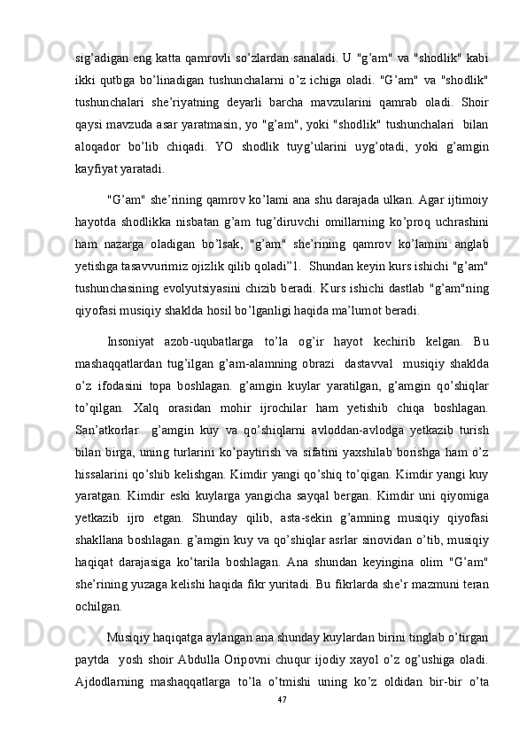 sig’adigan eng katta qamrovli so’zlardan  sanaladi.  U "g’am" va "shodlik" kabi
ikki   qutbga   bo’linadigan   tushunchalarni   o’z   ichiga   oladi.   "G’am"   va   "shodlik"
tushunchalari   she’riyatning   deyarli   barcha   mavzularini   qamrab   oladi.   Shoir
qaysi mavzuda asar yaratmasin, yo "g’am", yoki "shodlik" tushunchalari   bilan
aloqador   bo’lib   chiqadi.   YO   shodlik   tuyg’ularini   uyg’otadi,   yoki   g’amgin
kayfiyat yaratadi.
"G’am" she’rining qamrov ko’lami ana shu darajada ulkan. Agar ijtimoiy
hayotda   shodlikka   nisbatan   g’am   tug’diruvchi   omillarning   ko’proq   uchrashini
ham   nazarga   oladigan   bo’lsak,   "g’am"   she’rining   qamrov   ko’lamini   anglab
yetishga tasavvurimiz ojizlik qilib qoladi”1.  Shundan keyin kurs ishichi "g’am"
tushunchasining  evolyutsiyasini  chizib   beradi. Kurs  ishichi dastlab  "g’am"ning
qiyofasi musiqiy shaklda hosil bo’lganligi haqida ma’lumot beradi. 
Insoniyat   azob-uqubatlarga   to’la   og’ir   hayot   kechirib   kelgan.   Bu
mashaqqatlardan   tug’ilgan   g’am-alamning   obrazi     dastavval     musiqiy   shaklda
o’z   ifodasini   topa   boshlagan.   g’amgin   kuylar   yaratilgan,   g’amgin   qo’shiqlar
to’qilgan.   Xalq   orasidan   mohir   ijrochilar   ham   yetishib   chiqa   boshlagan.
San’atkorlar     g’amgin   kuy   va   qo’shiqlarni   avloddan-avlodga   yetkazib   turish
bilan   birga,   uning   turlarini   ko’paytirish   va   sifatini   yaxshilab   borishga   ham   o’z
hissalarini qo’shib kelishgan. Kimdir yangi qo’shiq to’qigan. Kimdir yangi kuy
yaratgan.   Kimdir   eski   kuylarga   yangicha   sayqal   bergan.   Kimdir   uni   qiyomiga
yetkazib   ijro   etgan.   Shunday   qilib,   asta-sekin   g’amning   musiqiy   qiyofasi
shakllana boshlagan. g’amgin kuy va qo’shiqlar asrlar sinovidan o’tib, musiqiy
haqiqat   darajasiga   ko’tarila   boshlagan.   Ana   shundan   keyingina   olim   "G’am"
she’rining yuzaga kelishi haqida fikr yuritadi. Bu fikrlarda she’r mazmuni teran
ochilgan.
Musiqiy haqiqatga aylangan ana shunday kuylardan birini tinglab o’tirgan
paytda     yosh   shoir   Abdulla   Oripovni   chuqur   ijodiy   xayol   o’z   og’ushiga   oladi.
Ajdodlarning   mashaqqatlarga   to’la   o’tmishi   uning   ko’z   oldidan   bir-bir   o’ta
47 