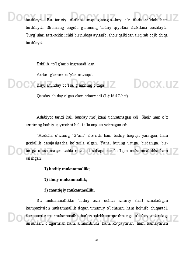 boshlaydi.   Bu   tarixiy   silsilani   unga   g’amgin   kuy   o’z   tilida   so’zlab   bera
boshlaydi.   Shoirning   ongida   g’amning   badiiy   qiyofasi   shakllana   boshlaydi.
Tuyg’ulari asta-sekin ichki bir nidoga aylanib, shoir qalbidan sirqirab oqib chiqa
boshlaydi:
Eshilib, to’lg’anib ingranadi kuy,
Asrlar  g’amini so’ylar munojot.
Kuyi shunday bo’lsa, g’amning o’ziga
Qanday chiday olgan ekan odamzod! (1-jild,47-bet).
Adabiyot   tarixi   hali   bunday   mo’jizani   uchratmagan   edi.   Shoir   ham   o’z
asarining badiiy  qiymatini hali to’la anglab yetmagan edi. 
“Abdulla   o’zining   "G’am"   she’rida   ham   badiiy   haqiqat   yaratgan,   ham
geniallik   darajasigacha   ko’tarila   olgan.   Yana,   buning   ustiga,   birdaniga,   bir-
biriga   o’xshamagan   uchta   mustaqil   sohaga   xos   bo’lgan   mukammallikka   ham
erishgan:
        1) badiiy mukammallik;  
       2) ilmiy mukammallik;
       3) mantiqiy mukammallik.
Bu   mukammalliklar   badiiy   asar   uchun   zaruriy   shart   sanaladigan
kompozitsion   mukammallik   degan   umumiy   o’lchamni   ham   keltirib   chiqaradi.
Kompozitsion     mukammallik   harbiy   istehkom   qurilmasiga   o’xshaydi.   Undagi
unsurlarni   o’zgartirish   ham,   almashtirish     ham,   ko’paytirish     ham,   kamaytirish
48 