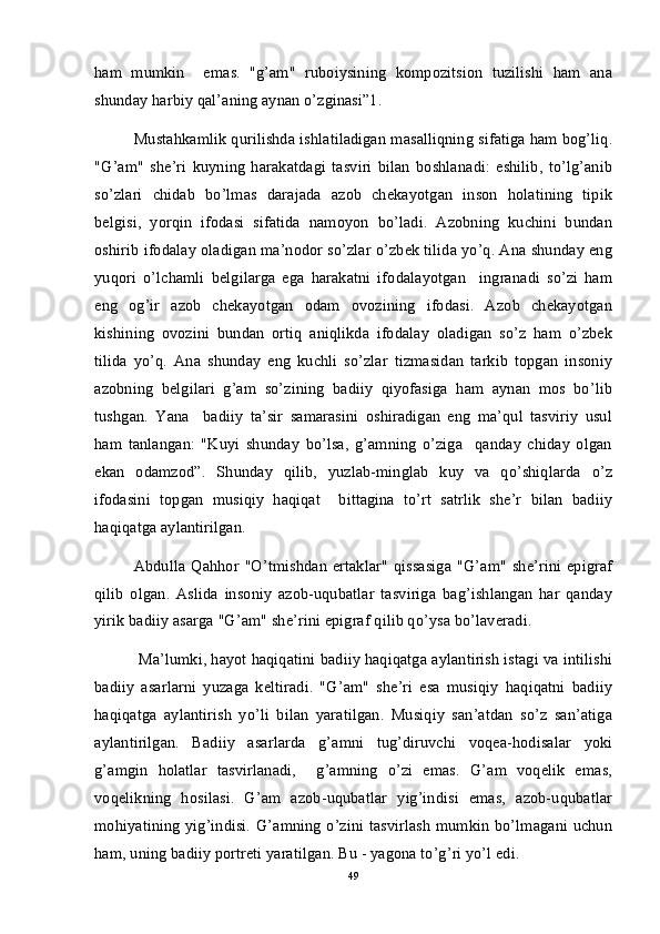 ham   mumkin     emas.   "g’am"   ruboiysining   kompozitsion   tuzilishi   ham   ana
shunday harbiy qal’aning aynan o’zginasi”1. 
Mustahkamlik qurilishda ishlatiladigan masalliqning sifatiga ham bog’liq.
"G’am"   she’ri   kuyning   harakatdagi   tasviri   bilan   boshlanadi:   eshilib,   to’lg’anib
so’zlari   chidab   bo’lmas   darajada   azob   chekayotgan   inson   holatining   tipik
belgisi,   yorqin   ifodasi   sifatida   namoyon   bo’ladi.   Azobning   kuchini   bundan
oshirib ifodalay oladigan ma’nodor so’zlar o’zbek tilida yo’q. Ana shunday eng
yuqori   o’lchamli   belgilarga   ega   harakatni   ifodalayotgan     ingranadi   so’zi   ham
eng   og’ir   azob   chekayotgan   odam   ovozining   ifodasi.   Azob   chekayotgan
kishining   ovozini   bundan   ortiq   aniqlikda   ifodalay   oladigan   so’z   ham   o’zbek
tilida   yo’q.   Ana   shunday   eng   kuchli   so’zlar   tizmasidan   tarkib   topgan   insoniy
azobning   belgilari   g’am   so’zining   badiiy   qiyofasiga   ham   aynan   mos   bo’lib
tushgan.   Yana     badiiy   ta’sir   samarasini   oshiradigan   eng   ma’qul   tasviriy   usul
ham   tanlangan:   "Kuyi   shunday   bo’lsa,   g’amning   o’ziga     qanday   chiday   olgan
ekan   odamzod”.   Shunday   qilib,   yuzlab-minglab   kuy   va   qo’shiqlarda   o’z
ifodasini   topgan   musiqiy   haqiqat     bittagina   to’rt   satrlik   she’r   bilan   badiiy
haqiqatga aylantirilgan. 
Abdulla  Qahhor "O’tmishdan  ertaklar"  qissasiga  "G’am" she’rini  epigraf
qilib   olgan.   Aslida   insoniy   azob-uqubatlar   tasviriga   bag’ishlangan   har   qanday
yirik badiiy asarga "G’am" she’rini epigraf qilib qo’ysa bo’laveradi. 
 Ma’lumki, hayot haqiqatini badiiy haqiqatga aylantirish istagi va intilishi
badiiy   asarlarni   yuzaga   keltiradi.   "G’am"   she’ri   esa   musiqiy   haqiqatni   badiiy
haqiqatga   aylantirish   yo’li   bilan   yaratilgan.   Musiqiy   san’atdan   so’z   san’atiga
aylantirilgan.   Badiiy   asarlarda   g’amni   tug’diruvchi   voqea-hodisalar   yoki
g’amgin   holatlar   tasvirlanadi,     g’amning   o’zi   emas.   G’am   voqelik   emas,
voqelikning   hosilasi.   G’am   azob-uqubatlar   yig’indisi   emas,   azob-uqubatlar
mohiyatining yig’indisi. G’amning o’zini tasvirlash  mumkin bo’lmagani uchun
ham, uning badiiy portreti yaratilgan. Bu - yagona to’g’ri yo’l edi.
49 