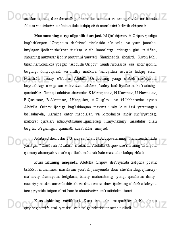 asoslarini,   xalq   donishmandligi,   hikmatlar   xazinasi   va   uning   ildizlarini   hamda
folklor motivlarini bir butunlikda tadqiq etish masalasini keltirib chiqaradi. 
Muammoning o’rganilganlik darajasi.   M.Qo’shjonov A.Oripov ijodiga
bag’ishlangan   “Onajonim   she’riyat”   risolasida   o’z   xalqi   va   yurti   jamolini
kuylagan   ijodkor   she’rdan   she’rga     o’sib,   kamolotga     erishganligini     ta’riflab,
shoirning muxtasar ijodiy portretini yaratadi. Shuningdek, shogirdi  Suvon Meli
bilan hamkorlikda yozgan “Abdulla Oripov” nomli risolasida   esa   shoir ijodini
bugungi   dunyoqarash   va   milliy   mafkura   tamoyillari   asosida   tadqiq   etadi.
Mualliflar   asosiy   e’tiborni   Abdulla   Oripovning   yangi   o’zbek   she’riyatini
boyitishdagi   o’ziga   xos   individual   uslubini,   badiiy   kashfiyotlarini   ko’rsatishga
qaratadilar. Taniqli adabiyotshunoslar S.Mamajonov, N.Karimov, U.Normatov,
B.Qosimov,   B.Akramov,   I.Haqqulov,   A.Ulug’ov     va   N.Jabborovlar   aynan
Abdulla   Oripov   ijodiga   bag’ishlangan   maxsus   ilmiy   kurs   ishi   yaratmagan
bo’lsalar-da,   ularning   qator   maqolalari   va   kitoblarida   shoir   she’riyatidagi
mahorat   qirralari   adabiyotshunosligimizdagi   ilmiy-nazariy   masalalar   bilan
bog’lab o’rganilgan  qimmatli kuzatishlar  mavjud. 
Adabiyotshunoslar   I.G’aniyev   bilan   N.Afoqovalarning     hammualliflikda
yaratgan “Ozod ruh falsafasi” risolasida Abdulla Oripov she’rlarining badiiyati,
ijtimoiy ahamiyati va so’z qo’llash mahorati kabi masalalar tadqiq etiladi. 
Kurs   ishining   maqsadi.   Abdulla   Oripov   she’riyatida   xalqona   poetik
tafakkur  muammosi masalasini   yoritish   jarayonida  shoir  she’rlaridagi   ijtimoiy-
ma’naviy   ahamiyatni   belgilash,   badiiy   mahoratning     yangi   qirralarini   ilmiy–
nazariy jihatdan umumlashtirish va shu asnoda shoir ijodining o’zbek adabiyoti
taraqqiyotida tutgan o’rni hamda ahamiyatini ko’rsatishdan iborat. 
Kurs   ishining   vazifalari.   Kurs   ishi   ishi   maqsadidan   kelib   chiqib
quyidagi vazifalarni  yoritish  va amalga oshirish nazarda tutiladi:
5 