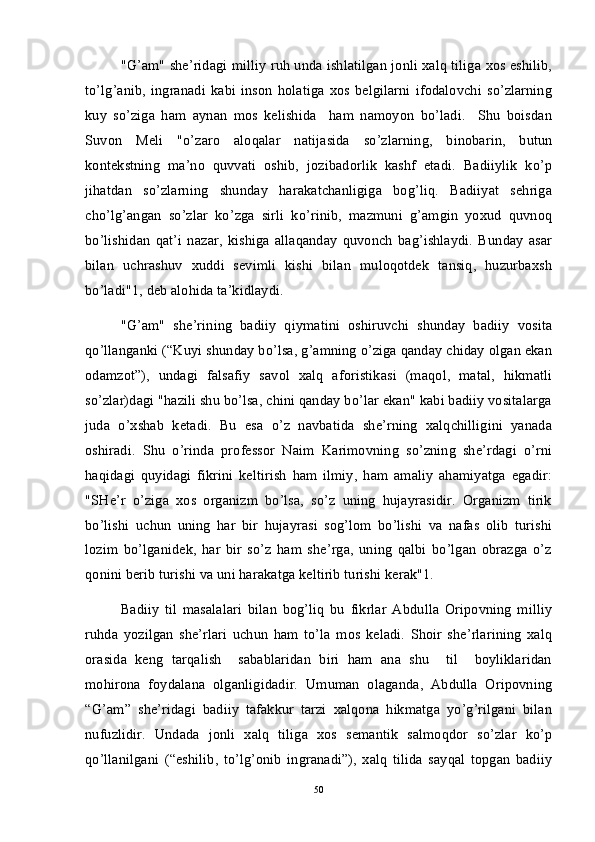 "G’am" she’ridagi milliy ruh unda ishlatilgan jonli xalq tiliga xos eshilib,
to’lg’anib,   ingranadi   kabi   inson   holatiga   xos   belgilarni   ifodalovchi   so’zlarning
kuy   so’ziga   ham   aynan   mos   kelishida     ham   namoyon   bo’ladi.     Shu   boisdan
Suvon   Meli   "o’zaro   aloqalar   natijasida   so’zlarning,   binobarin,   butun
kontekstning   ma’no   quvvati   oshib,   jozibadorlik   kashf   etadi.   Badiiylik   ko’p
jihatdan   so’zlarning   shunday   harakatchanligiga   bog’liq.   Badiiyat   sehriga
cho’lg’angan   so’zlar   ko’zga   sirli   ko’rinib,   mazmuni   g’amgin   yoxud   quvnoq
bo’lishidan   qat’i   nazar,   kishiga   allaqanday   quvonch   bag’ishlaydi.   Bunday   asar
bilan   uchrashuv   xuddi   sevimli   kishi   bilan   muloqotdek   tansiq,   huzurbaxsh
bo’ladi"1, deb alohida ta’kidlaydi. 
"G’am"   she’rining   badiiy   qiymatini   oshiruvchi   shunday   badiiy   vosita
qo’llanganki (“Kuyi shunday bo’lsa, g’amning o’ziga qanday chiday olgan ekan
odamzot”),   undagi   falsafiy   savol   xalq   aforistikasi   (maqol,   matal,   hikmatli
so’zlar)dagi "hazili shu bo’lsa, chini qanday bo’lar ekan" kabi badiiy vositalarga
juda   o’xshab   ketadi.   Bu   esa   o’z   navbatida   she’rning   xalqchilligini   yanada
oshiradi.   Shu   o’rinda   professor   Naim   Karimovning   so’zning   she’rdagi   o’rni
haqidagi   quyidagi   fikrini   keltirish   ham   ilmiy,   ham   amaliy   ahamiyatga   egadir:
"SHe’r   o’ziga   xos   organizm   bo’lsa,   so’z   uning   hujayrasidir.   Organizm   tirik
bo’lishi   uchun   uning   har   bir   hujayrasi   sog’lom   bo’lishi   va   nafas   olib   turishi
lozim   bo’lganidek,   har   bir   so’z   ham   she’rga,   uning   qalbi   bo’lgan   obrazga   o’z
qonini berib turishi va uni harakatga keltirib turishi kerak"1.   
Badiiy   til   masalalari   bilan   bog’liq   bu   fikrlar   Abdulla   Oripovning   milliy
ruhda   yozilgan   she’rlari   uchun   ham   to’la   mos   keladi.   Shoir   she’rlarining   xalq
orasida   keng   tarqalish     sabablaridan   biri   ham   ana   shu     til     boyliklaridan
mohirona   foydalana   olganligidadir.   Umuman   olaganda,   Abdulla   Oripovning
“G’am”   she’ridagi   badiiy   tafakkur   tarzi   xalqona   hikmatga   yo’g’rilgani   bilan
nufuzlidir.   Undada   jonli   xalq   tiliga   xos   semantik   salmoqdor   so’zlar   ko’p
qo’llanilgani   (“eshilib,   to’lg’onib   ingranadi”),   xalq   tilida   sayqal   topgan   badiiy
50 