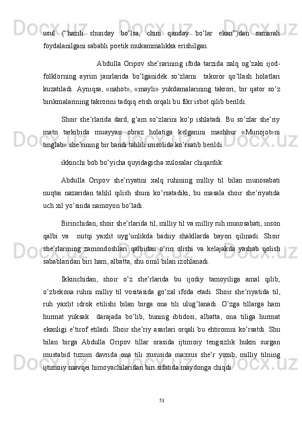 usul   (“hazili   shunday   bo’lsa,   chini   qanday   bo’lar   ekan”)dan   samarali
foydalanilgani sababli poetik mukammalikka erishilgan. 
Abdulla   Oripov   she’rarining   ifoda   tarzida   xalq   og’zaki   ijod-
folklorning   ayrim   janrlarida   bo’lganidek   so’zlarni     takoror   qo’llash   holatlari
kuzatiladi.   Ayniqsa,   «nahot»,   «mayli»   yukdamalarining   takrori,   bir   qator   so’z
birikmalarining takrorini tadqiq etish orqali bu fikr isbot qilib berildi.
Shoir   she’rlarida   dard,   g’am   so’zlarini   ko’p   ishlatadi.   Bu   so’zlar   she’riy
matn   tarkibida   muayyan   obraz   holatiga   kelganini   mashhur   «Munojot»ni
tinglab» she’rining bir bandi tahlili misolida ko’rsatib berildi.
ikkinchi bob bo’yicha quyidagicha xulosalar chiqardik:
Abdulla   Oripov   she’riyatini   xalq   ruhining   milliy   til   bilan   munosabati
nuqtai   nazaridan   tahlil   qilish   shuni   ko’rsatadiki,   bu   masala   shoir   she’riyatida
uch xil yo’sinda namoyon bo’ladi. 
Birinchidan, shoir she’rlarida til, milliy til va milliy ruh munosabati, inson
qalbi   va     nutqi   yaxlit   uyg’unlikda   badiiy   shakllarda   bayon   qilinadi.   Shoir
she’rlarining   zamondoshlari   qalbidan   o’rin   olishi   va   kelajakda   yashab   qolish
sabablaridan biri ham, albatta, shu omil bilan izohlanadi. 
Ikkinchidan,   shoir   o’z   she’rlarida   bu   ijodiy   tamoyiliga   amal   qilib,
o’zbekona   ruhni   milliy   til   vositasida   go’zal   ifoda   etadi.   Shoir   she’riyatida   til,
ruh   yaxlit   idrok   etilishi   bilan   birga   ona   tili   ulug’lanadi.   O’zga   tillarga   ham
hurmat   yuksak     darajada   bo’lib,   buning   ibtidosi,   albatta,   ona   tiliga   hurmat
ekanligi e’tirof etiladi.  Shoir she’riy  asarlari  orqali bu ehtiromni ko’rsatdi.  Shu
bilan   birga   Abdulla   Oripov   tillar   orasida   ijtimoiy   tengsizlik   hukm   surgan
mustabid   tuzum   davrida   ona   tili   xususida   maxsus   she’r   yozib,   milliy   tilning
ijtimoiy mavqei himoyachilaridan biri sifatida maydonga chiqdi.  
51 